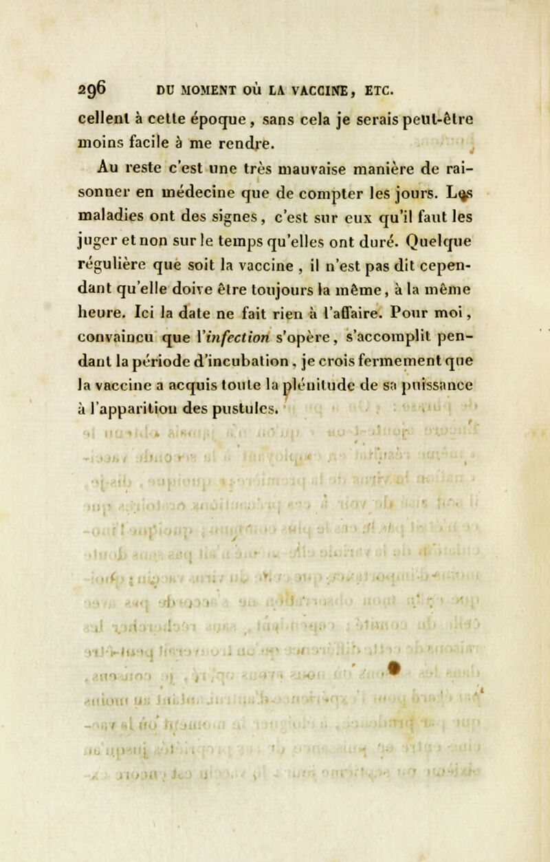 cellenl à cette époque , sans cela je serais peut-être moins facile à me rendre. Au reste c'est une très mauvaise manière de rai- sonner en médecine que de compter les jours. L<js maladies ont des signes , c'est sur eux qu'il faut les juger et non sur le temps qu'elles ont duré. Quelque régulière que soit la vaccine , il n'est pas dit cepen- dant qu'elle doive être toujours la même, à la même heure. Ici la date ne fait rien à l'affaire. Pour moi, convaiucu que Y infection s'opère, s'accomplit pen- dant la période d'incubation. je crois fermement que la vaccine a acquis toute la pléuiludc de s;i puissance à l'apparition des pustules. ■ 1