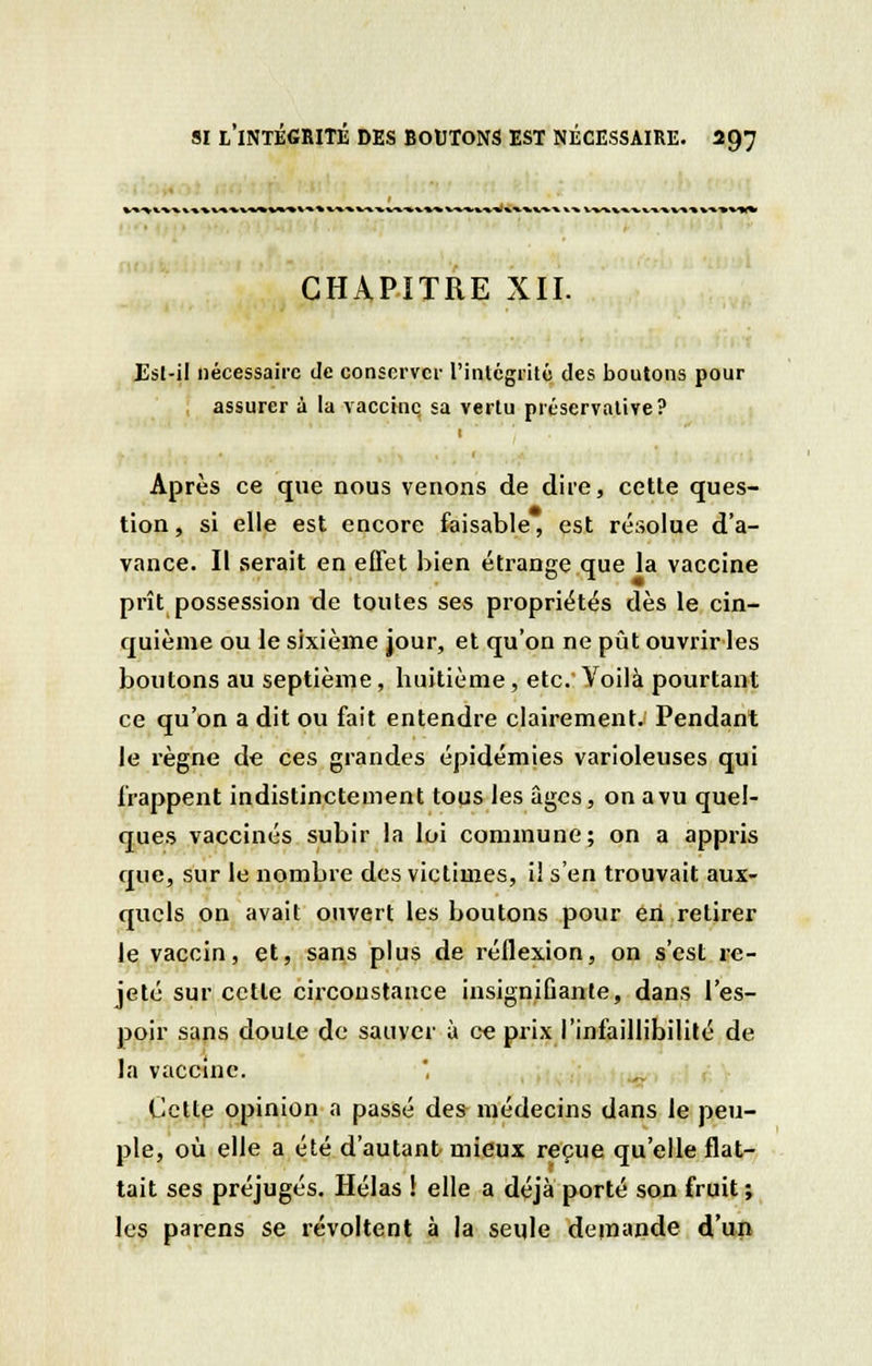 »*.v»* %■*•*%**». CHAPITRE XII. Est-il nécessaire Je conserver l'intégrité des boutons pour assurer à la vaccine; sa vertu préservai!ve? 1 Après ce que nous venons de dite, cette ques- tion, si elle est encore faisable, est résolue d'a- vance. Il serait en effet bien étrange que la vaccine prît possession de toutes ses propriétés dès le cin- quième ou le sixième jour, et qu'on ne pût ouvrir les boutons au septième, huitième, etc.' Voilà pourtant ce qu'on a dit ou fait entendre clairement. Pendant Je règne de ces grandes épidémies varioleuses qui frappent indistinctement tous les âges, on a vu quel- ques vaccinés subir la loi commune; on a appris que, sur le nombre des victimes, i! s'en trouvait aux- quels on avait ouvert les boutons pour eh retirer le vaccin, et, sans plus de réflexion, on s'est re- jeté sur cette circonstance insignifiante, dans l'es- poir sans doute de sauver à ce prix l'infaillibilité de la vaccine. Cette opinion a passé des médecins dans le peu- ple, où elle a été d'autant mieux reçue qu'elle flat- tait ses préjugés. Hélas ! elle a déjà porté son fruit ; les parens se révoltent à la seule demande d'un