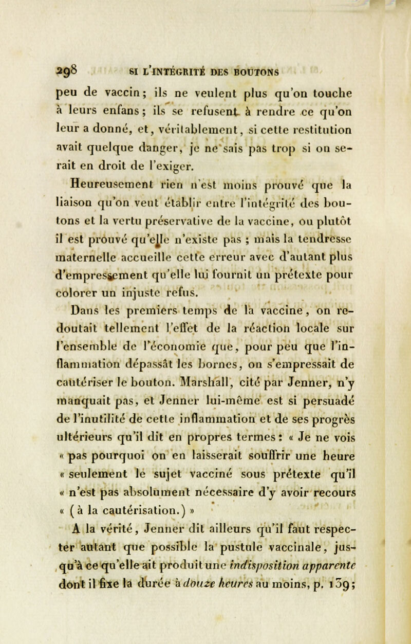 peu de vaccin; ils ne veulent plus qu'on touche à leurs enfans ; ils se refusent à rendre ce qu'on leur a donné, et, véritablement, si cette restitution avait quelque danger, je ne'sais pas trop si on se- rait en droit de l'exiger. Heureusement rien n'est moins prouvé que la liaison qu'on veut établir entre l'intégrité des bou- tons et la vertu préservative de la vaccine, ou plutôt il est prouvé qu'elle n'existe pas ; mais la tendresse maternelle accueille cette erreur avec d'autant plus d'empressement qu'elle lui fournit un prétexte pour colorer un injuste refus. Dans les premiers temps de la vaccine, on re- doutait tellement l'effet de la réaction locale sur l'ensemble de l'économie que, pour peu que l'in- flammation dépassât les bornes, on s'empressait de cautériser le bouton. Marshall, cité par Jenner, n'y manquait pas, et Jenner lui-même est si persuadé de l'inutilité de cette inflammation et de ses progrès ultérieurs qu'il dit en propres termes : « Je ne vois « pas pourquoi on en laisserait souffrir une heure « seulement le sujet vacciné sous prétexte qu'il « n'est pas absolument nécessaire d'y avoir recours « (à la cautérisation.) » A la vérité, Jenner dit ailleurs qu'il faut respec- ter autant que possible la pustule vaccinale, jus- qu'à ce qu'elle ait produit une indisposition apparente dont il fixe la durée à douze heures au moins, p. 159 ;