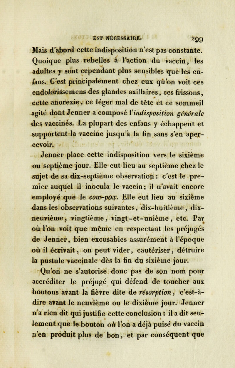 EST NÉCESSAIRE. 2QQ Mais d'abord cette indisposition n'est pas constante. Quoique plus rebelles à l'action du vaccin, les adultes y sont cependant plus sensibles que les en- fans. C'est principalement chez eux qu'on voit ces endolorissemens des glandes axillaires, ces frissons, cette anorexie, ce léger mal de tête et ce sommeil agité dont Jenner a composé l'indisposition générale des vaccinés. La plupart des enfans y échappent et supportent la vaccine jusqu'à la fin sans s'en aper- cevoir. Jenner place cette indisposition vers le sixième ou septième jour. Elle eut lieu au septième chez le sujet de sa dix-septième observation : c'est le pre- mier auquel il inocula le vaccin; il n'avait encore employé que le cow-pox. Elle eut lieu au sixième dans les observations suivantes, dix-huitième, dix- neuvième, vingtième, vingt-et-unième, etc. Par où l'on voit que même en respectant les préjugés de Jenner, bien excusables assurément à l'époque où il écrivait, on peut vider, cautériser, détruire la pustule vaccinale dès la fin du sixième jour. Qu'on ne s'autorise donc pas de son nom pour accréditer le préjugé qui défend de toucher aux boutons avant la fièvre dite de résorption, c'est-à- dire avant le neuvième ou le dixième jour. Jenner n'a rien dit qui justifie cette conclusion : il a dit seu- lement que le bouton où l'on a déjà puisé du vaccin n'en produit plus de bon, et par conséquent que