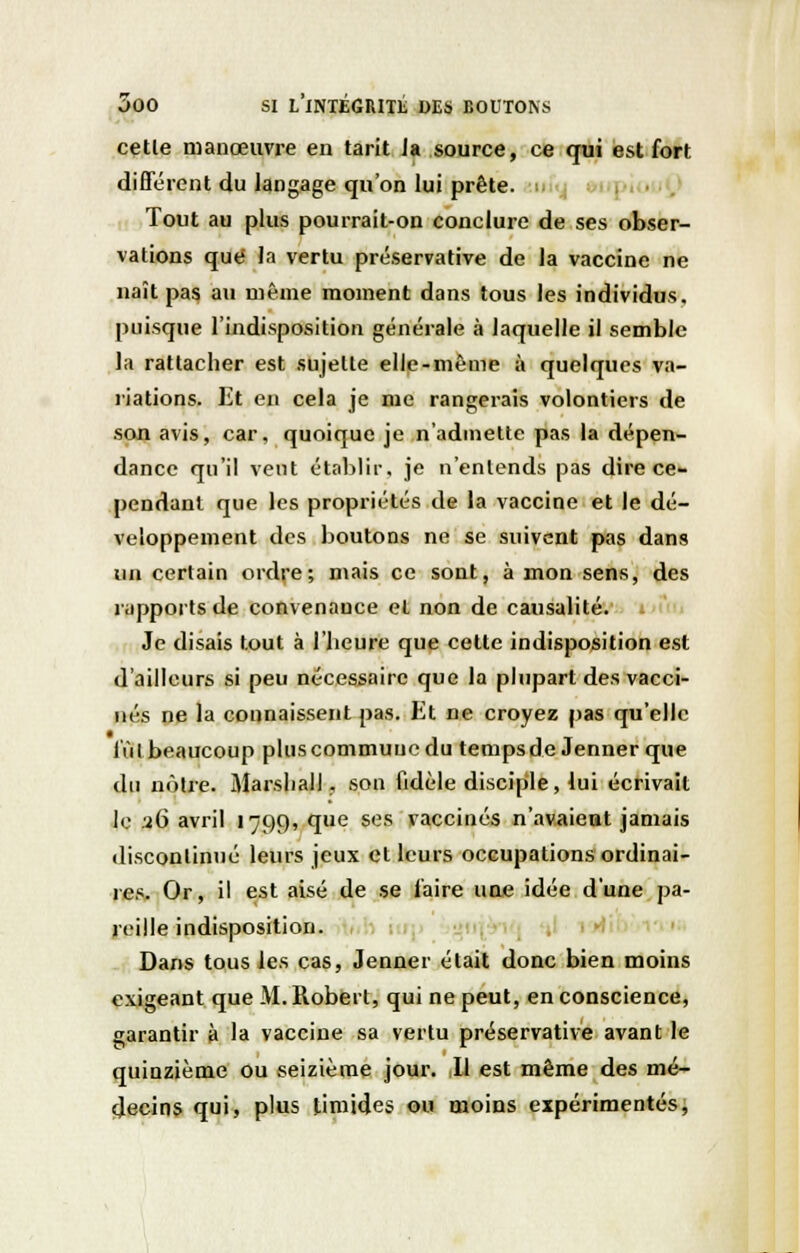 cette manœuvre en tarit Ja source, ce qui est fort différent du langage qu'on lui prête, uify : Tout au plus pourrait-on conclure de ses obser- vations que la vertu préservative de la vaccine ne naît pas au même moment dans tous les individus, puisque l'indisposition générale à laquelle il semble la rattacher est sujette elle-même à quelques va- riations. Et en cela je me rangerais volontiers de son avis, car, quoique je n'admette pas la dépen- dance qu'il vent établir, je n'entends pas dire ce- pendant que les propriétés de la vaccine et le dé- veloppement des boutons ne se suivent pas dans un certain ordre; mais ce sont, à mon sens, des rapports de convenance et non de causalité. Je disais tout à l'heure que cette indisposition est d'ailleurs si peu nécessaire que la plupart des vacci- nés ne la connaissent pas. Et ne croyez pas qu'elle lui beaucoup plus commune du temps de Jenner que du nôtre. Marshall, son fidèle disciple, lui écrivait le .26 avril 1799, que ses vaccinés n'avaient jamais discontinué leurs jeux et leurs occupations ordinai- res. Or, il est aisé de se l'aire une idée d'une pa- reille indisposition. Dans tous les cas, Jenner était donc bien moins exigeant que M.Robert, qui ne peut, en conscience, garantir à la vaccine sa vertu préservative avant le quinzième ou seizième jour. Il est même des mé- decins qui, plus timides ou moins expérimentés,