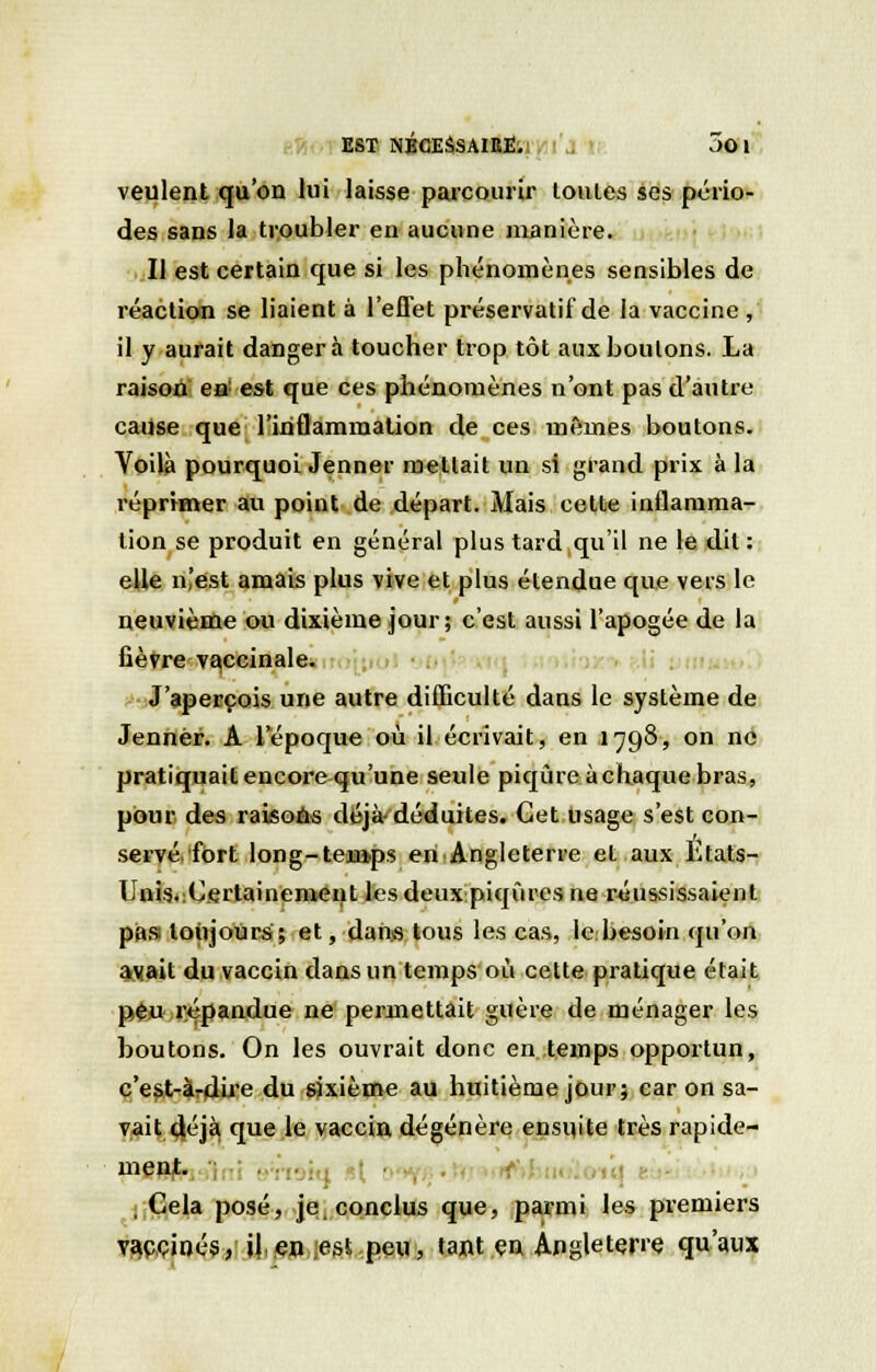 veulent qu'on lui laisse parcourir loules ses pério- des sans la troubler en aucune manière. Il est certain que si les phénomènes sensibles de réaction se liaient à l'effet préservatif de la vaccine , il y aurait danger à toucher trop tôt aux boutons. La raison en est que ces phénomènes n'ont pas d'autre cause que l'inflammation de ces mêmes boutons. Voilà pourquoi Jenner mettait un si grand prix à la réprimer au point de départ. Mais cette inflamma- tion se produit en général plus tard qu'il ne le dit : elle n'est amais plus vive et plus étendue que vers le neuvième ou dixième jour; c'est aussi l'apogée de la fièvre vaccinale. J'aperçois une autre difficulté dans le système de Jennèr. A 1 époque où il écrivait, en 1798, on ne pratiquait encore qu'une seule piqûre à chaque bras, pour des raisons déjà-déduites. Cet usage s'est con- servé/fort long-temps en Angleterre et aux Etats- Unis.Certainement les deux piqûres ne réussissaient pas toujours; et, dans tous les cas, le besoin qu'on avait du vaccin dans un temps où cette pratique était peu répandue ne permettait guère de ménager les boutons. On les ouvrait donc en temps opportun, c'est-à-dire du sixième au huitième jour; car on sa- vait déjà que le vaccin dégénère ensuite très rapide- ment. , Cela posé, je, conclus que, parmi les premiers vaccinés, il en ;est peu, tant en Angleterre qu'aux