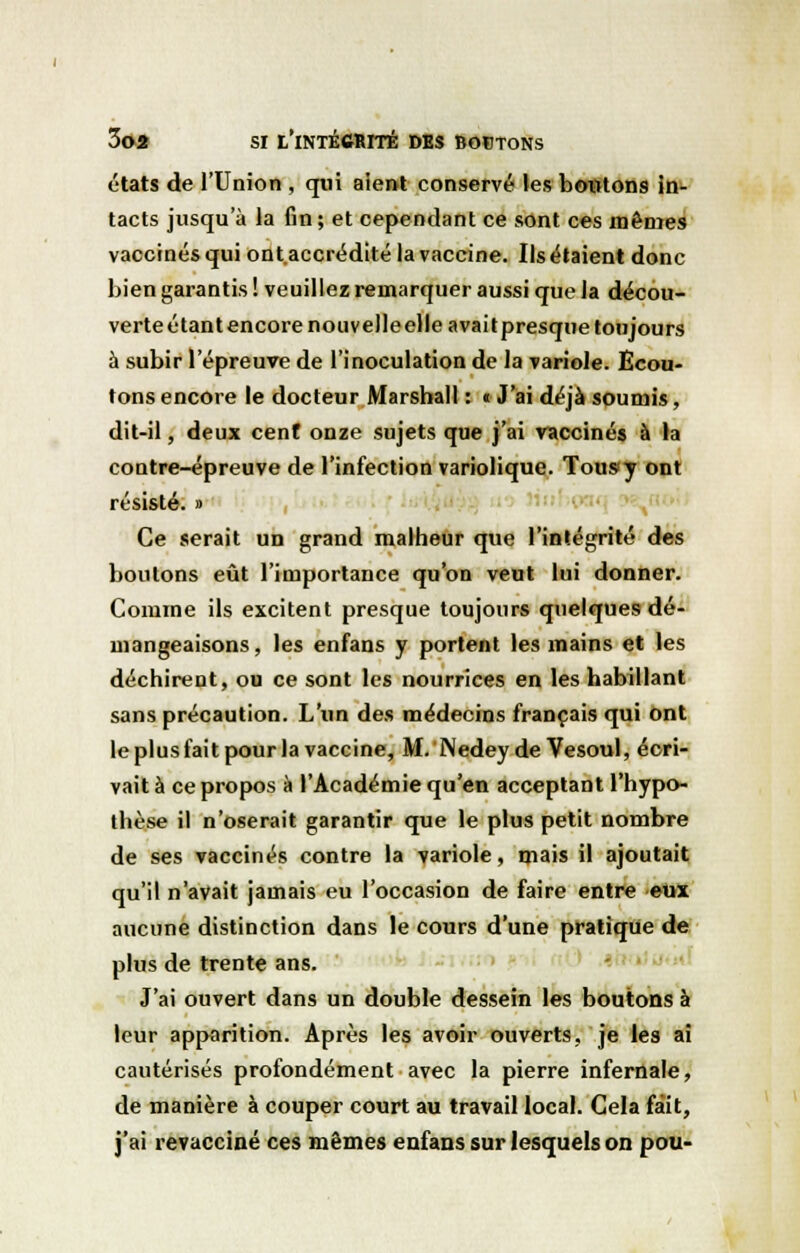 états de l'Union , qui aient conservé les boutons in- tacts jusqu'à la fin; et cependant ce sont ces mêmes vaccinés qui ont.accrédité la vaccine. Ils étaient donc bien garantis ! veuillez remarquer aussi que la décou- verte étant encore nouvelle elle avait presque toujours à subir l'épreuve de l'inoculation de la variole. Ecou- tons encore le docteur Marshall : « J'ai déjà soumis, dit-il, deux cent onze sujets que j'ai vaccinés à la contre-épreuve de l'infection variolique. Tous<y ont résisté. » Ce serait un grand malheur que l'intégrité des boutons eût l'importance qu'on veut lui donner. Comme ils excitent presque toujours quelques dé- mangeaisons, les enfans y portent les mains et les déchirent, ou ce sont les nourrices en les habillant sans précaution. L'un des médecins français qui ont le plus fait pour la vaccine, M. Nedey de Vesoul, écri- vait à ce propos à l'Académie qu'en acceptant l'hypo- thèse il n'oserait garantir que le plus petit nombre de ses vaccinés contre la variole, mais il ajoutait qu'il n'avait jamais eu l'occasion de faire entre eux aucune distinction dans le cours d'une pratique de plus de trente ans. J'ai ouvert dans un double dessein les boutons à leur apparition. Après les avoir ouverts, je les ai cautérisés profondément avec la pierre infernale, de manière à couper court au travail local. Cela fait, j'ai revacciné ces mêmes enfans sur lesquels on pou-