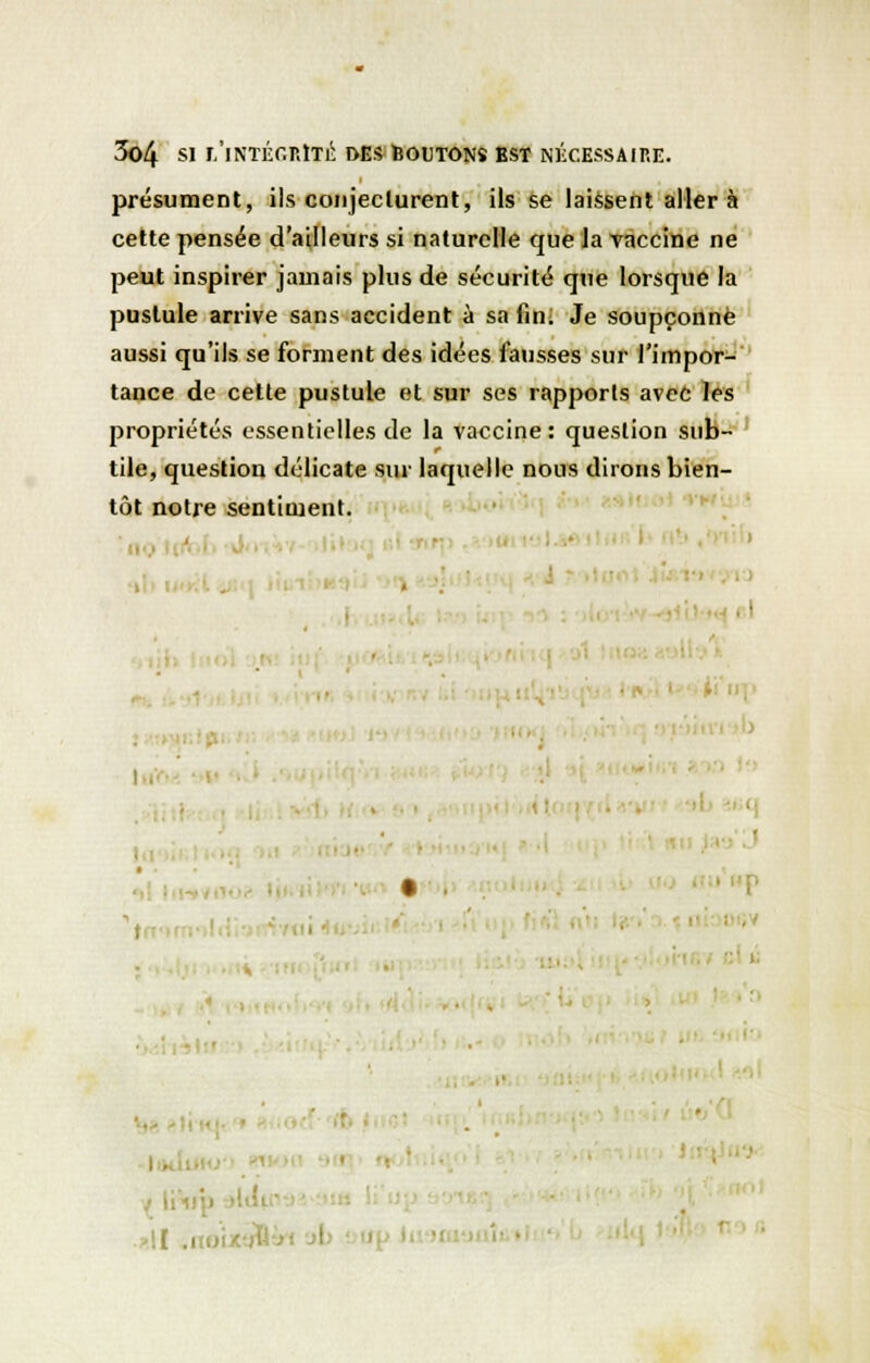 présument, ils conjecturent, ils se laissent aller à cette pensée d'ailleurs si naturelle que la vaccine ne peut inspirer jamais plus de sécurité que lorsque la pustule arrive sans accident à sa fin. Je soupçonné aussi qu'ils se forment des idées fausses sur l'impor- tance de cette pustule et sur ses rapports avec les propriétés essentielles de la vaccine: question sub- tile, question délicate sur laquelle nous dirons bien- tôt notre sentiment. ■ ' !. / liV '![ .1