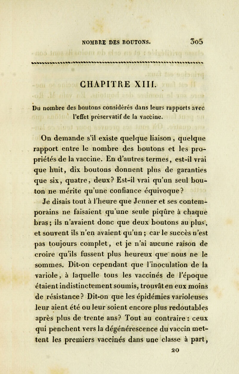 CHAPITRE XIII. Du nombre des boutons considérés dans leurs rapports avec l'effet préservatif de la vaccine. On demande s'il existe quelque liaison , quelque rapport entre le nombre des boutons et les pro- priétés de la vaccine. En d'autres termes, est-il vrai que huit, dix boutons donnent plus de garanties que six, quatre, deux? Est-il vrai qu'un seul bou- ton ne mérite qu'une confiance équivoque? Je disais tout à l'heure que Jeûner et ses contem- porains ne faisaient qu'une seule piqûre à chaque bras; ils n'avaient donc que deux boutons au plus, et souvent ils n'en avaient qu'un ; car le succès n'est pas toujours complet, et je n'ai aucune raison de croire qu'ils fussent plus heureux que nous ne le sommes. Dit-on cependant que l'inoculation de la variole, à laquelle tous les vaccinés de l'époque étaient indistinctement soumis, trouvât en eux moins de résistance? Dit-on que les épidémies varioleuses leur aient été ou leur soient encore plus redoutables après plus de trente ans? Tout au contraire : ceux qui penchent vers la dégénérescence du vaccin met- tent les premiers vaccinés dans une classe à part, ao