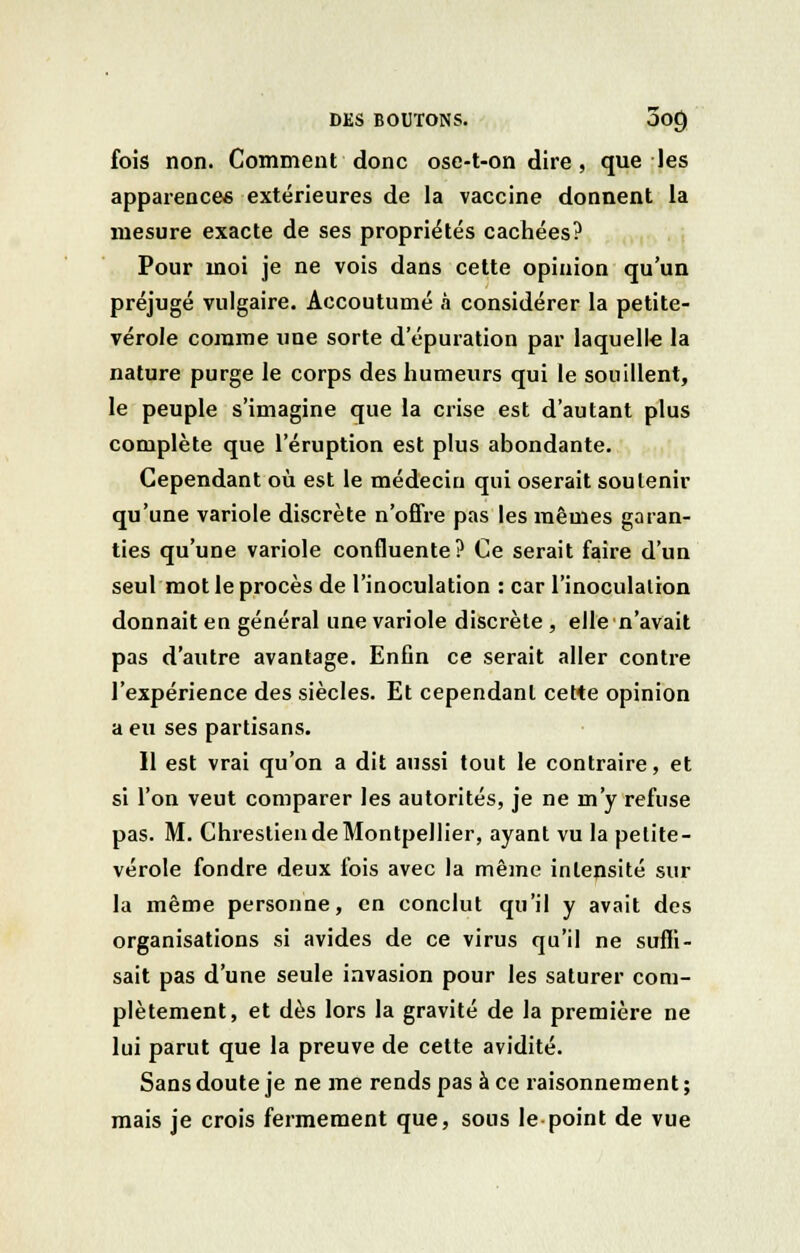fois non. Comment donc osc-t-on dire , que les apparence* extérieures de la vaccine donnent la mesure exacte de ses propriétés cachées? Pour moi je ne vois dans cette opinion qu'un préjugé vulgaire. Accoutumé à considérer la petite- vérole comme une sorte d'épuration par laquelle la nature purge le corps des humeurs qui le souillent, le peuple s'imagine que la crise est d'autant plus complète que l'éruption est plus abondante. Cependant où est le médecin qui oserait soutenir qu'une variole discrète n'offre pas les mêmes garan- ties qu'une variole confluente? Ce serait faire d'un seul mot le procès de l'inoculation : car l'inoculation donnait en général une variole discrète , elle n'avait pas d'autre avantage. Enfin ce serait aller contre l'expérience des siècles. Et cependant ceWe opinion a eu ses partisans. Il est vrai qu'on a dit aussi tout le contraire, et si l'on veut comparer les autorités, je ne m'y refuse pas. M. Chrestien de Montpellier, ayant vu la petite- vérole fondre deux fois avec la même intensité sur la même personne, en conclut qu'il y avait des organisations si avides de ce virus qu'il ne suffi- sait pas d'une seule invasion pour les saturer com- plètement, et dès lors la gravité de la première ne lui parut que la preuve de cette avidité. Sans doute je ne me rends pas à ce raisonnement ; mais je crois fermement que, sous le point de vue