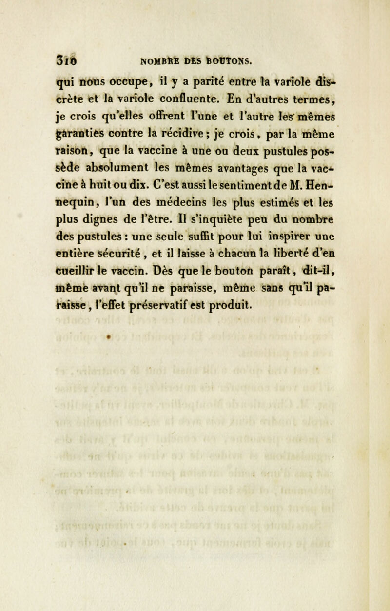qui nous occupe, il y a parité entre la variole dis- crète et la variole confluence. En d'autres termes, je crois qu'elles offrent l'une et l'autre les mêmes garanties contre la récidive; je crois, par la même raison, que la vaccine à une ou deux pustules pos- sède absolument les mêmes avantages que la vac* cine à huit ou dix. C'est aussi le sentiment de M. Hen- nequin, l'un des médecins les plus estimés et les plus dignes de l'être. Il s'inquiète peu du nombre des pustules : une seule suffit pour lui inspirer une entière sécurité , et il laisse à chacun la liberté d'en cueillir le vaccin. Dès que le bouton paraît, dit-il, même avant qu'il ne paraisse, même sans qu'il pa- raisse, l'effet préservatif est produit.