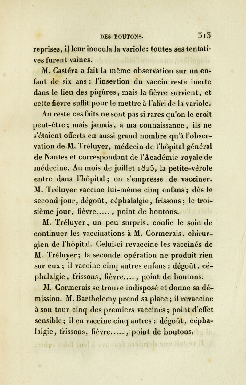 reprises, il leur inocula la variole: toutes ses tentati- ves furent vaines. M. Castéra a fait la même observation sur un en- fant de six ans : l'insertion du vaccin reste inerte dans le lieu des piqûres, mais la fièvre survient, et celte fièvre suffit pour le mettre à l'abri de la variole. Au reste ces faits ne sont pas si rares qu'on le croit peut-être; mais jamais, à ma connaissance, ils ne s'étaient offerts en aussi grand nombre qu'à l'obser- vation de M. Tréluyer, médecin de l'hôpital général de Nantes et correspondant de l'Académie royale de médecine. Au mois de juillet 1825, la petite-vérole entre dans l'hôpital ; on s'empresse de vacciner. M. Tréluyer vaccine lui-même cinq cnfans ; dès le second jour, dégoût, céphalalgie, frissons; le troi- sième jour, fièvre , point de boutons. M. Tréluyer, un peu surpris, confie le soin de continuer les vaccinations à M. Cormerais, chirur- gien de l'hôpital. Celui-ci revaccine les vaccinés de M. Tréluyer; la seconde opération ne produit rien sur eux ; il vaccine cinq autres enfans : dégoût, cé- phalalgie, frissons, fièvre...., point de boutons. M. Cormerais se trouve indisposé et donne sa dé- mission. M. Barthélémy prend sa place ; il revaccine à son tour cinq des premiers vaccinés ; point d'effet sensible; il en vaccine cinq autres : dégoût, cépha- lalgie, frissons, fièvre , point de botjtons,