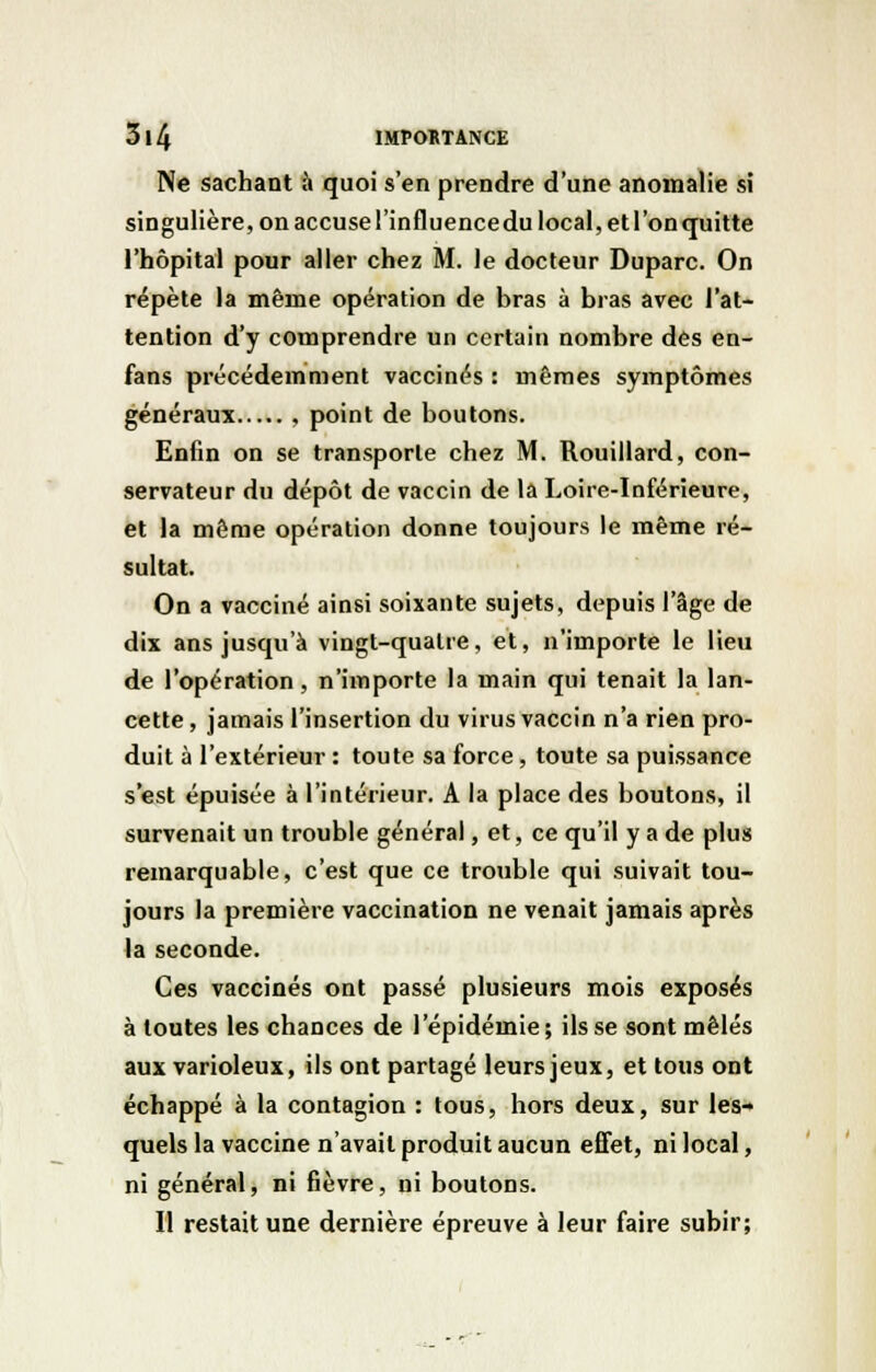 Ne sachant à quoi s'en prendre d'une anomalie si singulière, on accuse l'influencedu local, et l'on quitte l'hôpital pour aller chez M. le docteur Duparc. On répète la même opération de bras à bras avec l'at- tention d'y comprendre un certain nombre des en- fans précédemment vaccinés : mêmes symptômes généraux , point de boutons. Enfin on se transporte chez M. Rouillard, con- servateur du dépôt de vaccin de la Loire-Inférieure, et la même opération donne toujours le même ré- sultat. On a vacciné ainsi soixante sujets, depuis l'âge de dix ans jusqu'à vingt-quatre, et, n'importe le lieu de l'opération, n'importe la main qui tenait la lan- cette , jamais l'insertion du virus vaccin n'a rien pro- duit à l'extérieur : toute sa force, toute sa puissance s'est épuisée à l'intérieur. A la place des boutons, il survenait un trouble général, et, ce qu'il y a de plus remarquable, c'est que ce trouble qui suivait tou- jours la première vaccination ne venait jamais après la seconde. Ces vaccinés ont passé plusieurs mois exposés à toutes les chances de l'épidémie; ils se sont mêlés aux varioleux, ils ont partagé leurs jeux, et tous ont échappé à la contagion : tous, hors deux, sur les- quels la vaccine n'avait produit aucun effet, ni local, ni général, ni fièvre, ni boutons. Il restait une dernière épreuve à leur faire subir;