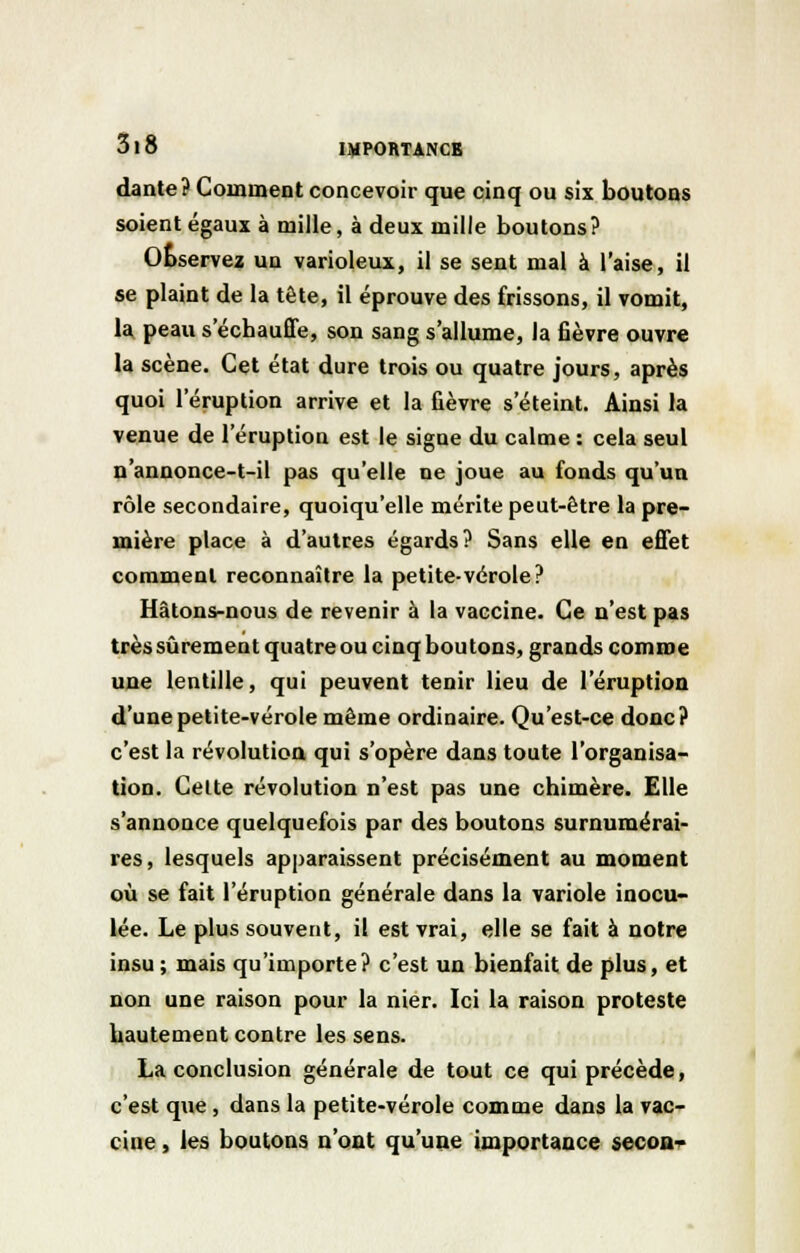 daute? Comment concevoir que cinq ou six boutons soient égaux à mille, à deux mille boutons? Observez un varioleux, il se sent mal à l'aise, il se plaint de la tête, il éprouve des frissons, il vomit, la peau s'échauffe, son sang s'allume, la fièvre ouvre la scène. Cet état dure trois ou quatre jours, après quoi l'éruption arrive et la fièvre s'éteint. Ainsi la venue de l'éruption est le signe du calme : cela seul n'annonce-t-il pas qu'elle ne joue au fonds qu'un rôle secondaire, quoiqu'elle mérite peut-être la pre- mière place à d'autres égards? Sans elle en effet comment reconnaître la petite-vérole? Hâtons-nous de revenir à la vaccine. Ce n'est pas très sûrement quatre ou cinq boutons, grands comme une lentille, qui peuvent tenir lieu de l'éruption d'une petite-vérole même ordinaire. Qu'est-ce donc? c'est la révolution qui s'opère dans toute l'organisa- tion. Celte révolution n'est pas une chimère. Elle s'annonce quelquefois par des boutons surnumérai- res, lesquels apparaissent précisément au moment où se fait l'éruption générale dans la variole inocu- lée. Le plus souvent, il est vrai, elle se fait à notre insu ; mais qu'importe? c'est un bienfait de plus, et non une raison pour la nier. Ici la raison proteste hautement contre les sens. La conclusion générale de tout ce qui précède, c'est que, dans la petite-vérole comme dans la vac- cine , les boutons n'ont qu'une importance secon-