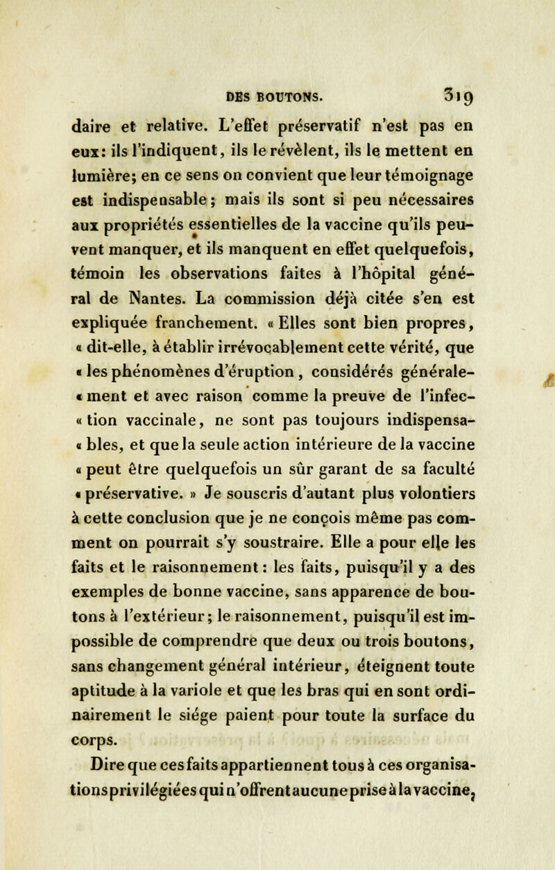 daire et relative. L'effet préservatif n'est pas en eux: ils l'indiquent, ils le révèlent, ils le mettent en lumière; en ce sens on convient que leur témoignage est indispensable; mais ils sont si peu nécessaires aux propriétés essentielles de la vaccine qu'ils peu- vent manquer, et ils manquent en effet quelquefois, témoin les observations faites à l'hôpital géné- ral de Nantes. La commission déjà citée s'en est expliquée franchement. « Elles sont bien propres, « dit-elle, à établir irrévocablement cette vérité, que « les phénomènes d'éruption , considérés générale- « ment et avec raison comme la preuve de l'infec- « tion vaccinale, ne sont pas toujours indispensa- « blés, et que la seule action intérieure de la vaccine « peut être quelquefois un sûr garant de sa faculté « préservative. » Je souscris d'autant plus volontiers à cette conclusion que je ne conçois même pas com- ment on pourrait s'y soustraire. Elle a pour elle les faits et le raisonnement: les faits, puisqu'il y a des exemples de bonne vaccine, sans apparence de bou- tons à l'extérieur; le raisonnement, puisqu'il est im- possible de comprendre que deux ou trois boutons, sans changement général intérieur, éteignent toute aptitude à la variole et que les bras qui en sont ordi- nairement le siège paient pour toute la surface du corps. Dire que cesfaits appartiennent tous à ces organisa- tionsprivilégiées qui n'offrent aucune prise à la vaccine,