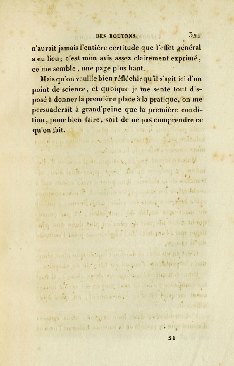n'aurait jamais l'entière certitude que l'effet général a eu lieu; c'est mon avis assez clairement exprimé, ce me semble, une paye plus haut. Mais qu'on veuille bien réfléchir qu'il s'agit ici d'un point de science, et quoique je me sente tout dis- posé à donner la première place à la pratique, on me persuaderait à grand'peine que la première condi- tion, pour bien faire, soit de ne pas comprendre ce qu'on fait. ai