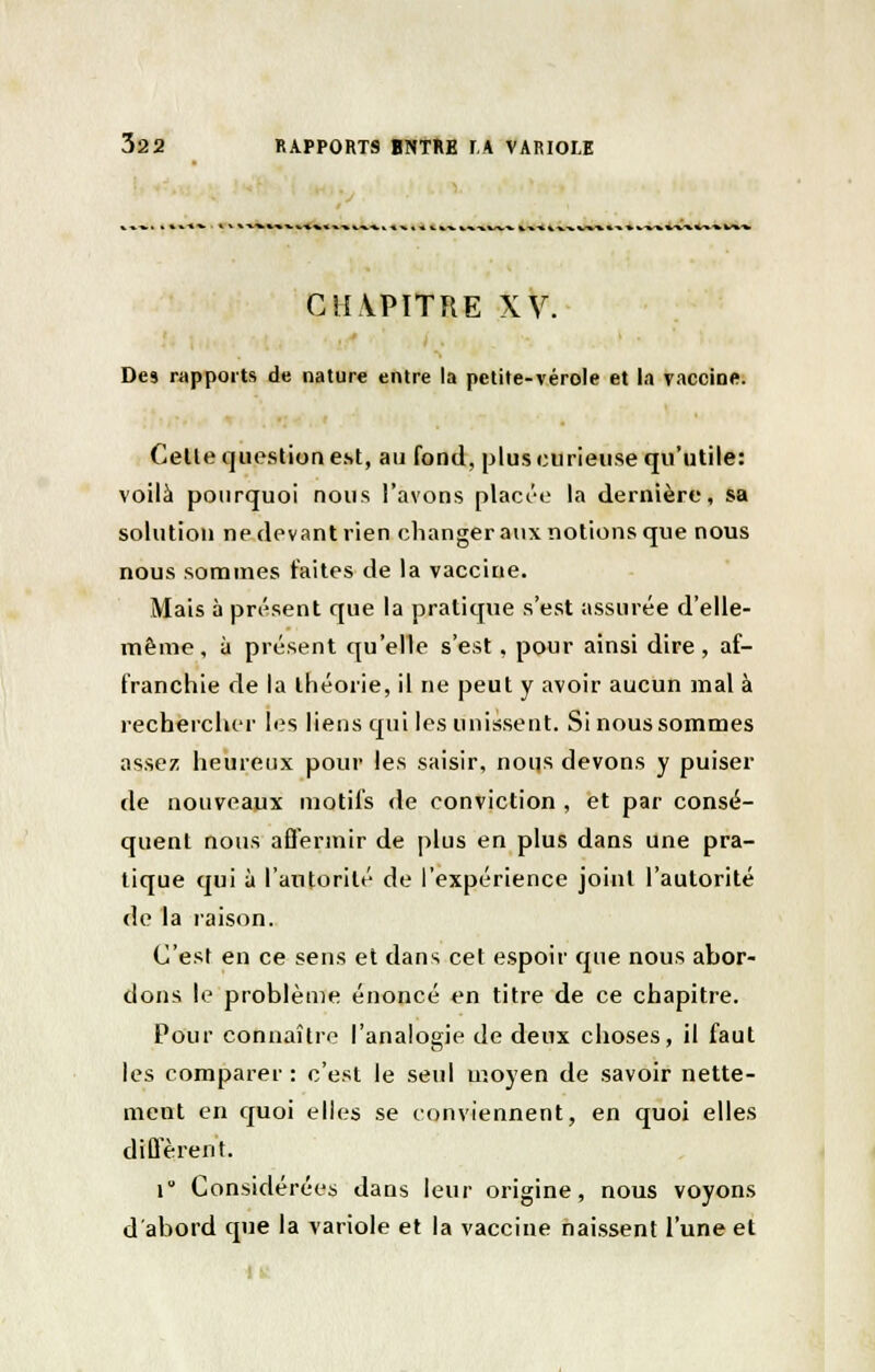 C!I\PïTRE XV. Des rapports de nature entre la petite-vérole et la vaccine. Celle question est, au fond, plus curieuse qu'utile: voilà pourquoi nous l'avons placée la dernière, sa solution ne devant rien changer aux notions que nous nous sommes laites de la vaccine. Mais à présent que la pratique s'est assurée d'elle- même, à présent qu'elle s'est , pour ainsi dire, af- franchie de la théorie, il ne peut y avoir aucun mal à rechercher les liens qui les unissent. Si nous sommes assez heureux pour les saisir, nous devons y puiser de nouveaux motifs de conviction , et par consé- quent nous affermir de plus en plus dans une pra- tique qui à l'autorité de l'expérience joint l'autorité de la raison. C'est en ce sens et dans cet espoir que nous abor- dons le problème énoncé en titre de ce chapitre. Pour connaître l'analogie de deux choses, il faut les comparer : c'est le seul moyen de savoir nette- ment en quoi elles se conviennent, en quoi elles diffèrent. r Considérées dans leur origine, nous voyons d'abord que la variole et la vaccine naissent l'une et