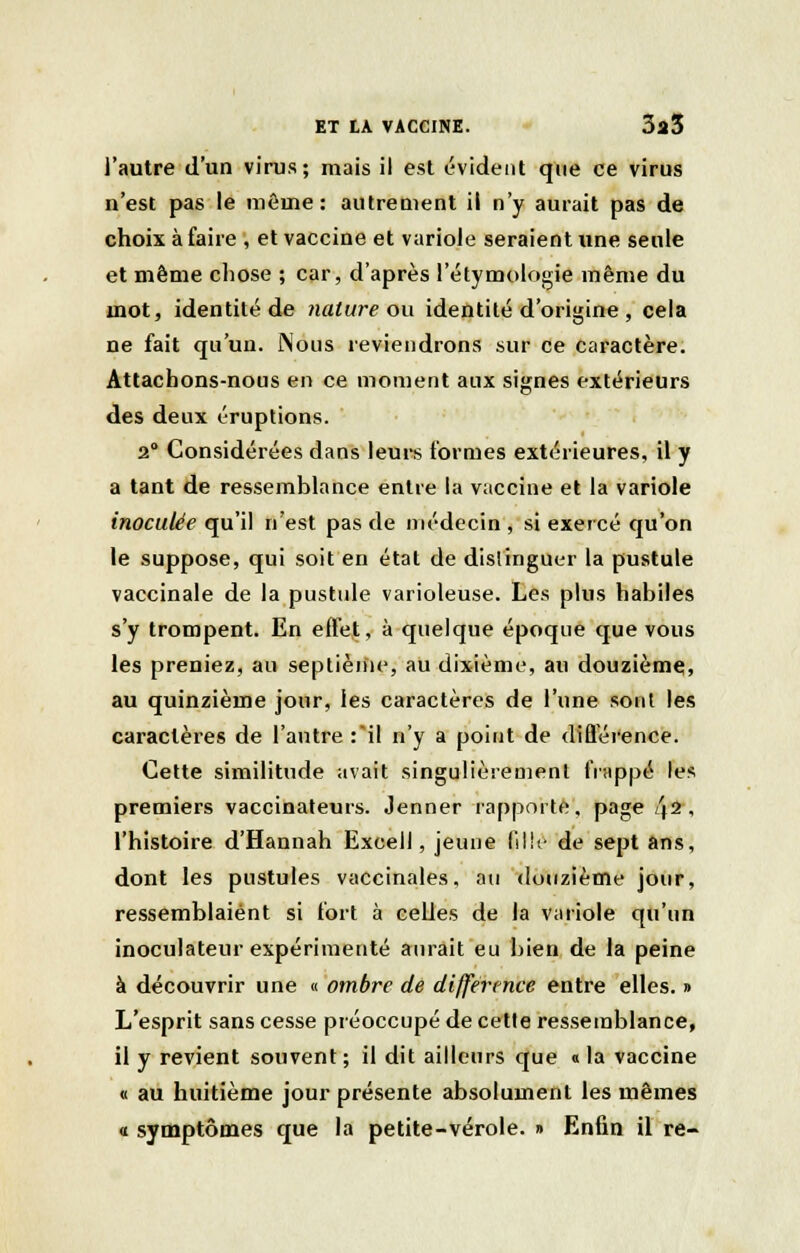 l'autre d'un virus; mais il est évident que ce virus n'est pas le même: autrement il n'y aurait pas de choix à faire , et vaccine et variole seraient une seule et même chose ; car, d'après l'étymologie même du mot, identité de nature ou identité d'origine , cela ne fait qu'un. Nous reviendrons sur ce caractère. Attachons-nous en ce moment aux signes extérieurs des deux éruptions. 2° Considérées dans leurs formes extérieures, il y a tant de ressemblance entre la vaccine et la variole inoculée qu'il n'est pas de médecin , si exercé qu'on le suppose, qui soit en état de distinguer la pustule vaccinale de la pustule varioleuse. Les plus habiles s'y trompent. En effet, à quelque époque que vous les preniez, au septième, au dixième, au douzième, au quinzième jour, les caractères de l'une sont les caractères de l'autre :il n'y a point de différence. Cette similitude avait singulièrement frappé les premiers vaccinateurs. Jenner rapporte, page 42, l'histoire d'Hannah Excell, jeune fille de sept ans, dont les pustules vaccinales, au douzième jour, ressemblaient si fort à celles de la variole qu'un inoculateur expérimenté aurait eu bien de la peine à découvrir une « ombre de différence entre elles. » L'esprit sans cesse préoccupé de cette ressemblance, il y revient souvent; il dit ailleurs que « la vaccine « au huitième jour présente absolument les mêmes « symptômes que la petite-vérole. » Enfin il re-