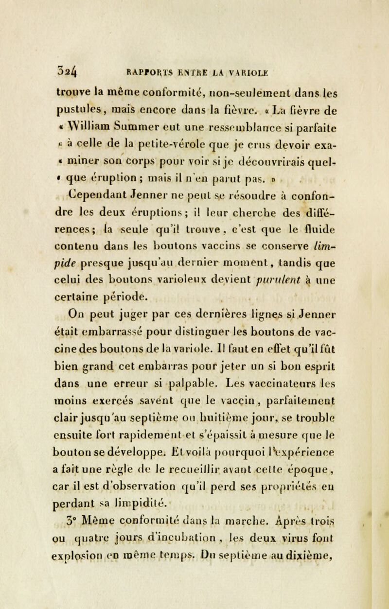 trouve la même conformité, non-seulement dans les pustules, mais encore dans la fièvre. « La fièvre de « William Summer eut une ressemblance si parfaite « à celle de la petite-vérole que je crus devoir exa- « miner son corps pour voir si je découvrirais quel- • que éruption; mais il n'en parut pas. » Cependant Jenner ne peut se résoudre à confon- dre les deux éruptions; il leur cherche des diffé- rences; la seule qu'il trouve, c'est que le fluide contenu dans les boutons vaccins se conserve lim- pide presque jusqu'au dernier moment, tandis que celui des boutons varioleux devient purulent à une certaine période. On peut juger par ces dernières lignes si Jenner était embarrassé pour distinguer les boutons de vac- cine des boutons de la variole. Il faut en effet qu'il fût bien grand cet embarras pour jeter un si bon esprit dans une erreur si palpable. Les vaccinateurs les moins exercés savent que le vaccin, parfaitement clair jusqu'au septième ou huitième jour, se trouble ensuite fort rapidement et s'épaissit à mesure que le bouton se développe. El voilà pourquoi llexpérience a fait une règle de le recueillir avant celte époque , car il est d'observation qu'il perd ses propriétés en perdant sa limpidité. 5° Même conformité dans la marche. Après trois ou quatre jours d'incubation , les deux virus font explosion en même temps. Du septième au dixième,