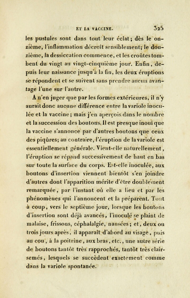 les pustules sont dans tout leur éclat; dès le on- zième, l'inflammation décroît sensiblement; le dou- zième, la dessiccation commence, et les croûtes tom- bent du vingt an vingt-cinqnième jour. Enfin, de- puis leur naissance jusqu'à la fin, les deux éruptions se répondent et se suivent sans prendre aucun avan- tage l'une sur l'autre. A n'en juger que par les formes extérieures, il n'y auraitdonc aucune différence entre la variole inocu- lée et la vaccine; mais j'en aperçois dans le nombre et la succession des boulons.il est presque inouï que la vaccine s'annonce par d'autres boutons que ceux des piqûres; au contraire, l'éruption de la variole est essentiellement générale. Vient-elle naturellement, l'éruption se répand successivement de haut en bas sur toute la surface du corps. Est-elle inoculée, aux boutons d'inserlion viennent bientôt .s'en joindre d'autres dont l'apparition mérite d'être doublement remarquée, par l'instant où elle a lieu et par les phénomènes qui l'annoncent et la préparent. Tout à coup, vers le septième jour, lorsque les boutons d'inserlion sont déjà avancés, l'inoculé se plaint de malaise, frissons, céphalalgie, nausées; et, deux ou trois jours après, il apparaît d'abord au visage, puis au cou , à la poitrine, aux bras, etc., une autre série de boutons tantôt très rapprochés, tantôt très clair- semés, lesquels se succèdent exactement comme dans la variole spontanée.