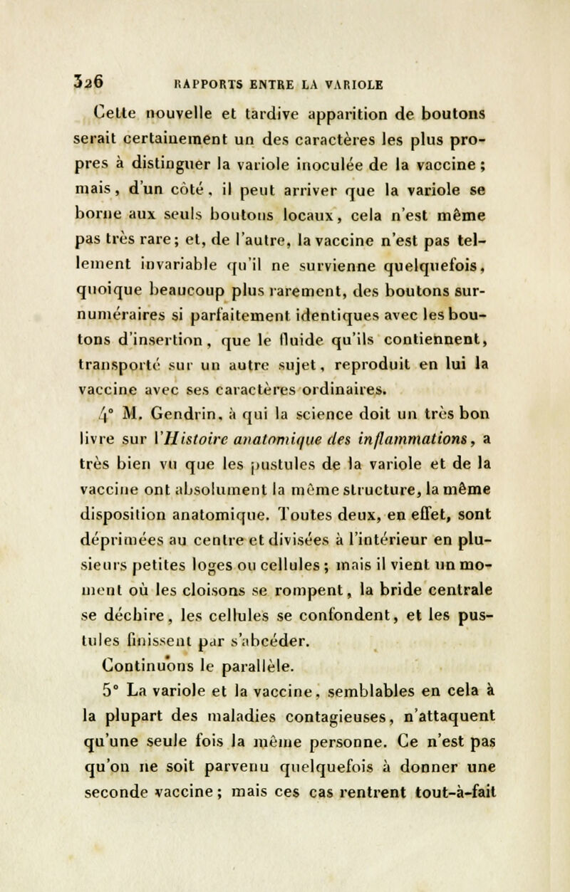 Cette nouvelle et tardive apparition de boutons serait certainement un des caractères les plus pro- pres à distinguer la variole inoculée de la vaccine ; mais, d'un côté, il peut arriver que la variole se borne aux seuls boutons locaux, cela n'est même pas très rare; et, de l'autre, la vaccine n'est pas tel- lement invariable qu'il ne survienne quelquefois, quoique beaucoup plus rarement, des boutons sur- numéraires si parfaitement identiques avec les bou- tons d'insertion, que le fluide qu'ils contiennent, transporté sur un autre sujet, reproduit en lui la vaccine avec ses caractères ordinaires. 4° M. Gendrin, à qui la science doit un très bon livre sur VHistoire anatomique des inflammations, a très bien vu que les pustules de la variole et de la vaccine ont absolument la même structure, la même disposition anatomique. Toutes deux, en effet, sont déprimées au centre et divisées à l'intérieur en plu- sieurs petites loges ou cellules ; mais il vient un mo- ment où les cloisons se rompent, la bride centrale se déchire, les cellules se confondent, et les pus- tules finissent par s'abcéder. Continuons le parallèle. 5° La variole et la vaccine, semblables en cela à la plupart des maladies contagieuses, n'attaquent qu'une seule fois la même personne. Ce n'est pas qu'on ne soit parvenu quelquefois à donner une seconde vaccine ; mais ces cas rentrent tout-à-fait