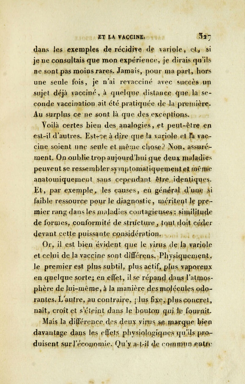 dans les exemples de récidive de variole, et, si je ne consultais que mon expérience, je dirais qu'ils ne sont pas moins rares. Jamais, pour ma part, hors une seule fois, je n'ai revacciné avec succès un sujet déjà vacciné, à quelque distance que la se- conde vaccination ait été pratiquée de la première. Au surplus ce ne sont là que des exceptions. Voilà certes bien des analogies, et peut-être en est-il d'autres. Est-^e à dire que la variole et l'a vac- cine soient une seule et même chose? Non, assuré- ment. On oublie trop aujourd'hui que deux maladies peuventse ressembler symptomatiquenient et même anatomiquement sans cependant être identiques. Et, par exemple, les causes, en général d'une à'i faible ressource pour le diagnostic, méritent le pre- mier rang dans les maladies contagieuses : similitude de formes, conformité de structure, tout doit céder devant cette puissante considération. Or, il est bien évident que le yirus fie la variole et celui de la vaccine sont différens. Physiquement, le premier est plus subtil, plus actif, plus vaporeux en quelque sorte; en effet, il se répand dans l'atmos- phère de lui-même, à la manière des molécules odo- rantes. L'autre, au contraire, j lus fixe, plus concret, naît, croît et s'éteint dans le bouton qui le fournit. Mais la différence des deux vinns s^ marque bien davantage dans les effets physiologiques qu'ils pro- duisent surl'écouomie. Qu'y a-|>il de commun entre