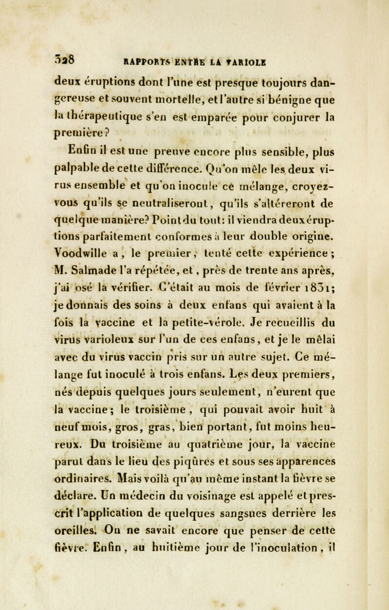 deux éruptions dont l'une est presque toujours dan- gereuse et souvent mortelle, et l'autre si bénigne que la thérapeutique s'en est emparée pour conjurer la première? Enfin il est une preuve encore plus sensible, plus palpable de cette différence. Qu'on mêle les deux vi- rus ensemble et qu'on inocule ce mélange, croyez- vous qu'ils se neutraliseront, qu'ils s'altéreront de quelque manière? Pointdu tout: il viendra deuxérup- lious parfaitement conformes ;i leur double origine. Voodwille a, le premier, tenté celte expérience; M. Salmade l'a répétée, et, près de trente ans après, j'ai osé la vérifier. C'était au mois de lévrier 1851 ; je donnais des soins à deux enfans qui avaient à la l'ois la vaccine et la petite-vérole. Je recueillis du virus varioleux sur l'un de ces enfans, et je le mêlai avec du virus vaccin pris sur un autre sujet. Ce mé- lange lut inoculé à trois enfans. Les deux premiers, nés depuis quelques jours seulement, n'eurent que la vaccine; le troisième, qui pouvait avoir huit à neuf mois, gros, gras, bien portant, fut moins heu- reux. Du troisième au quatrième jour, la vaccine parut dans le lieu des piqûres et sous ses apparences ordinaires. Mais voilà qu'au même instant la fièvre se déclare. Un médecin du voisinage est appelé et pres- crit l'application de quelques sangsues derrière les oreilles. On ne savait encore que penser de cette fièvre. Enfin, au huitième jour de l'inoculation, il