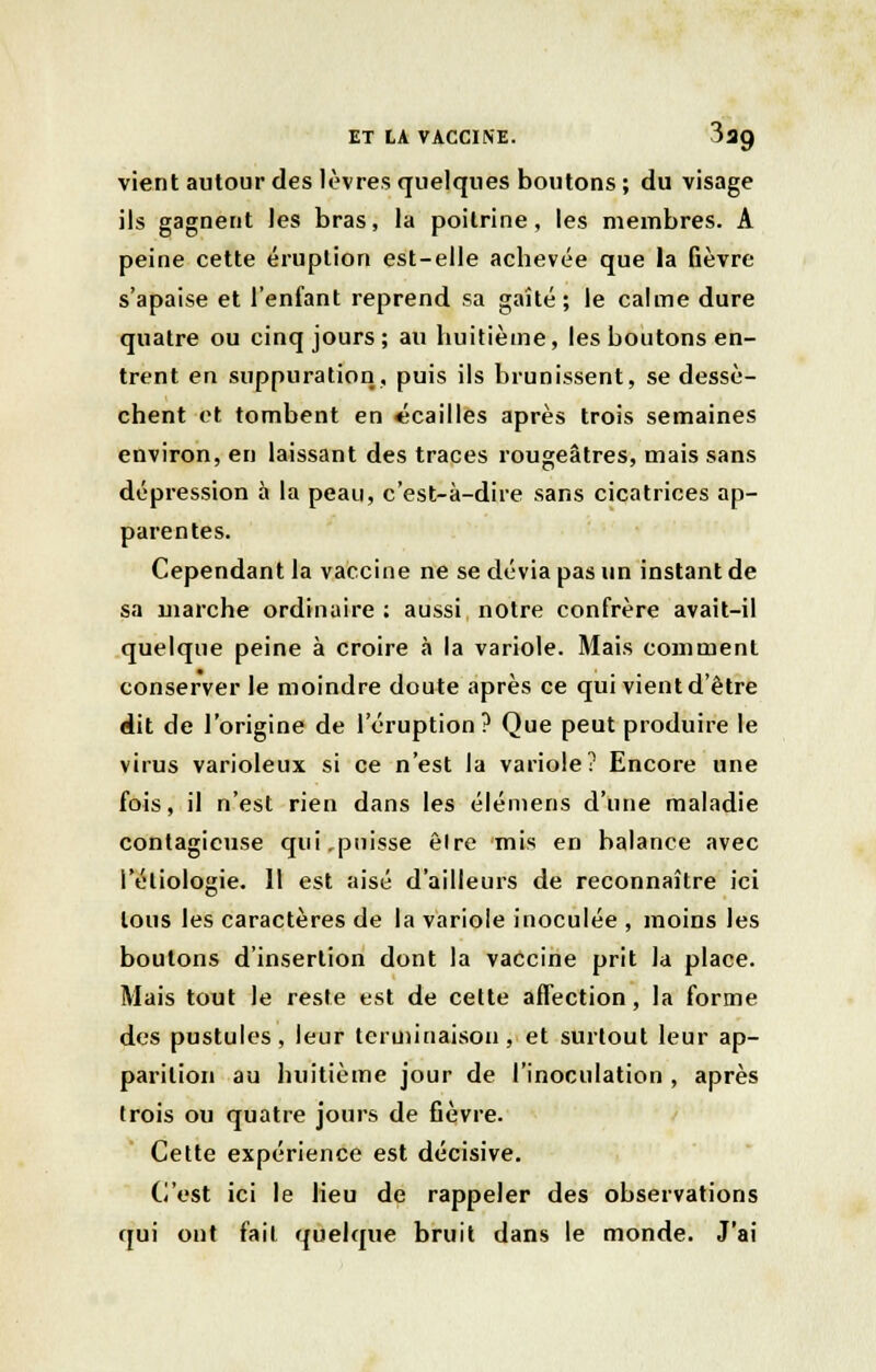 vient autour des lèvres quelques boutons ; du visage ils gagnent les bras, la poitrine, les membres. A peine cette éruption est-elle acbevée que la fièvre s'apaise et l'enfant reprend sa gaîté ; le calme dure quatre ou cinq jours; au huitième, les boutons en- trent en suppuration, puis ils brunissent, se dessè- chent et tombent en «cailles après trois semaines environ, en laissant des traces rougeâtres, mais sans dépression à la peau, c'est-à-dire sans cicatrices ap- parentes. Cependant la vaccine ne se dévia pas un instant de sa marche ordinaire; aussi notre confrère avait-il quelque peine à croire à la variole. Mais comment conserver le moindre doute après ce qui vient d'être dit de l'origine de l'éruption? Que peut produire le virus varioleux si ce n'est la variole? Encore une fois, il n'est rien dans les élémens d'une maladie contagieuse qui,puisse êlre mis en balance avec l'éliologie. 11 est aisé d'ailleurs de reconnaître ici tous les caractères de la variole inoculée , moins les boutons d'insertion dont la vaccine prit la place. Mais tout le reste est de cette affection, la forme des pustules, leur terminaison, et surtout leur ap- parition au huitième jour de l'inoculation , après trois ou quatre jours de fièvre. Cette expérience est décisive. C'est ici le lieu de rappeler des observations qui ont fait quelque bruit dans le monde. J'ai