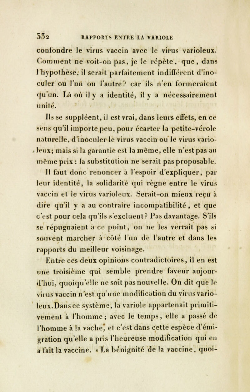 confondre le virus vaccin avec le virus varioleux. dominent ne voit-on pas, je le répète, que, dans l'hypothèse, il serait parfaitement indifférent d'ino- culer ou l'un ou l'autre? car ils n'en formeraient (ju'un. Là où il y a identité, il y a nécessairement unité. Ils se suppléent, il est vrai, dans leurs effets, en ce sens qu'il importe peu, pour écarter la petite-vérole naturelle, d'inoculer le virus vaccin ou le virus vario- leux; mais si la garantie est la môme, elle n'est pas au même prix : la substitution ne serait pas proposable. Il faut donc renoncer à l'espoir d'expliquer, par leur identité, la solidarité qui règne entre le virus vaccin et le virus varioleux. Serait-on mieux reçu à dire qu'il y a au contraire incompatibilité, et que c'est pour cela qu'ils s'excluent? Pas davantage. S'ils se répugnaient à ce point, on ne les verrait pas si souvent marcher à côlé l'un de l'autre et dans les rapports du meilleur voisinage. Entre ces deux opinions contradictoires, il en est une troisième qui semble prendre faveur aujour- d'hui, quoiqu'elle ne soit pas nouvelle. On dit que le virus vaccin n'est qu'une modification du virus vario- leux.Dansce système, la variole appartenait primiti- vement à l'homme; avec le temps, elle a passé de l'homme à la vache' et c'est dans cette espèce d'émi- gration qu'elle a pris l'heureuse modification qui en a fait la vaccine. « l>a bénignité de la vaccine, quoi-