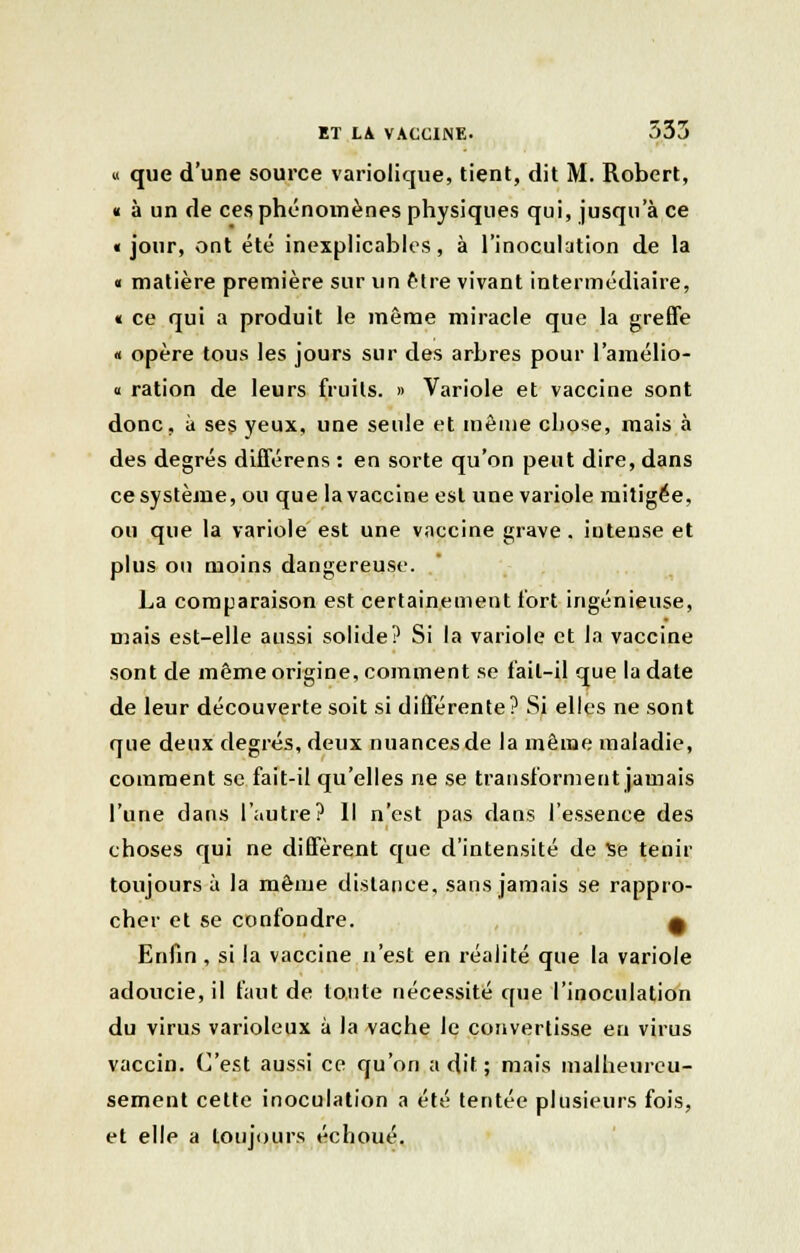 « que d'une source variolique, tient, dit M. Robert, « à un de ces phénomènes physiques qui, jusqu'à ce «jour, ont été inexplicables, à l'inoculation de la « matière première sur un être vivant intermédiaire, « ce qui a produit le même miracle que la greffe « opère tous les jours sur des arbres pour l'amélio- « ration de leurs fruits. » Variole et vaccine sont donc, à ses yeux, une seule et même chose, mais à des degrés différens : en sorte qu'on peut dire, dans ce système, ou que la vaccine est une variole mitigée, ou que la variole est une vaccine grave. iutense et plus ou moins dangereuse. La comparaison est certainement fort ingénieuse, mais est-elle aussi solide? Si la variole et la vaccine sont de même origine, comment se fait-il que la date de leur découverte soit si différente? Si elles ne sont que deux degrés, deux nuances de la même maladie, comment se fait-il qu'elles ne se transforment jamais l'une dans l'autre? Il n'est pas dans l'essence des choses qui ne diffèrent que d'intensité de se tenir toujours à la même dislance, sans jamais se rappro- cher et se confondre. 9 Enfin , si la vaccine n'est en réalité que la variole adoucie, il faut de tonte nécessité que l'inoculation du virus varioleux à la vache le convertisse en virus vaccin. C'est aussi ce qu'on a dit ; mais malheureu- sement cette inoculation a été tentée plusieurs fois, et elle a toujours échoué.