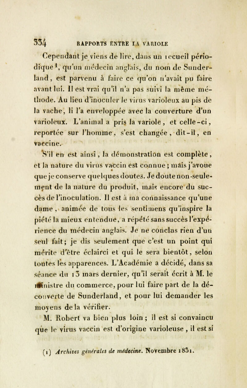 Cependant je viens de lire, dans un i ecueil pério- dique1, qu'un médecin anglais, du nom de Sunder- land, est parvenu à faire ce qu'on n'avait pu faire avant lui. Il est vrai qu'il n'a pas suivi la même mé- thode. Au lieu d'inoculer le viras varioleux au pis de la vache, li l'a enveloppée avec la couverture d'un varioleux. L'animal a pris la variole, et celle-ci, reportée sur l'homme, s'est changée, dit-il, en vaccine. S'il en est ainsi, la démonstration est complète, et la nature du virus vaccin est connue; mais j'avoue quejeconserve quelques doutes. Je doute non-seule- ment de la nature du produit, niait: encore du suc- cès de l'inoculation. 11 est à ma connaissance qu'une dame , animée de tous les sentiniens qu'inspire la piété la mieux entendue, a répété sans succès l'expé- rience du médecin anglais. Je ne conclus rien d'un seul fait; je dis seulement que c'est un point qui mérite d'être éclairci et qui le sera bientôt, selon toutes lès apparences. L'Académie a décidé, dans sa séance du i3 mars dernier, qu'il serait écrit à M. le iftnislre du commerce, pour lui faire part de la dé- couverte de Sunderland, et pour lui demander les moyens delà vérifier. M. Robert va bien plus loin ; il est si convaincu que le virus vaccin est d'origine varioleuse , il est si (i) Archives générales de médecine. Novembre i85i.