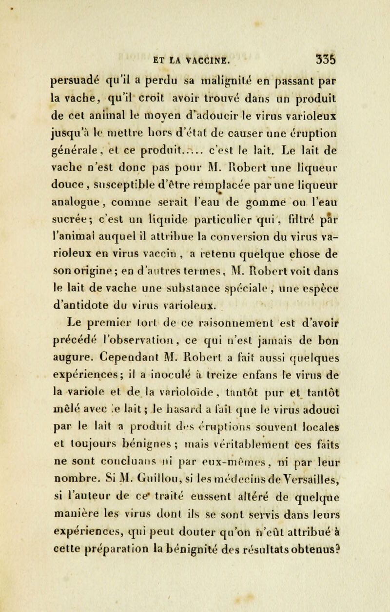 persuadé qu'il a perdu sa malignité en passant par la vache, qu'il croit avoir trouvé dans un produit de cet animal le moyen d'adoucir le virus varioleux jusqu'à le mettre hors d'état de causer une éruption générale, el ce produit c'est le lait. Le lait de vache n'est donc pas pour M. Robert une liqueur douce, susceptible d'être remplacée par une liqueur analogue, connue serait l'eau de gomme ou l'eau sucrée; c'est un liquide particulier qui, filtré par l'animai auquel il attribue la conversion du virus va- rioleux en virus vaccin , a retenu quelque chose de son origine; en d'autres termes, M. Robert voit dans le lait de vache une substance spéciale , une espèce d'antidote du virus varioleux. Le premier tort de ce raisonnement est d'avoir précédé l'observation, ce qui n'est jamais de bon augure. Cependant M. Robert a fait aussi quelques expériences; il a inoculé à treize enfans le virus de la variole et de la varioloïde, tantôt pur et tantôt mêlé avec !e lait ; le hasard a l'ail que le virus adouci par le lait a produit des éruptions souvent locales et toujours bénignes ; mais véritablement ces faits ne sont concluans ni par eux-mf>mes, ni par leur nombre. Si M. Guillou,si les médecins de Versailles, si l'auteur de ce* traité eussent altéré de quelque manière les virus dont ils se sont servis dans leurs expériences, qui peut douter qu'on n'eût attribué à cette préparation la bénignité des résultats obtenus?