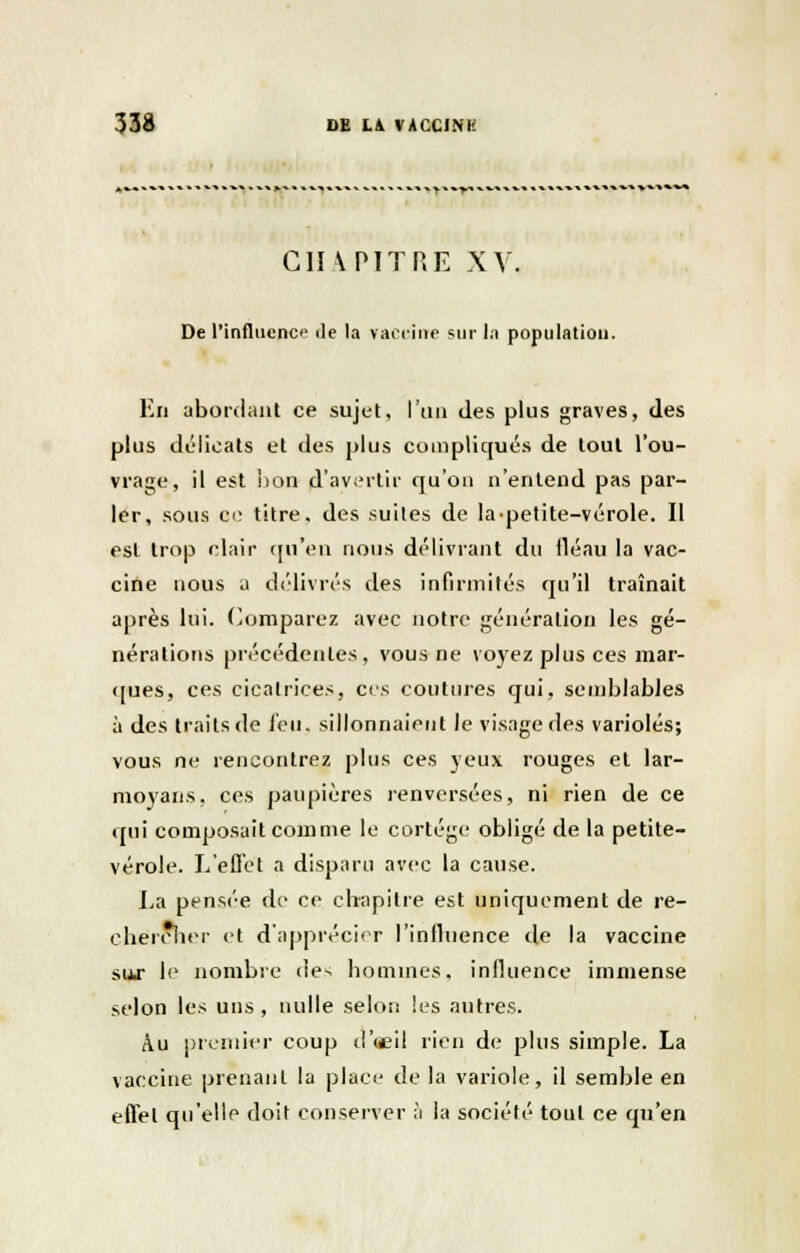 CHAPITRE XV. De l'influence de la vaccine sur la population. En abordant ce sujet, l'un des plus graves, des plus délicats et des plus compliqués de tout l'ou- vrage, il est non d'avertir qu'on n'entend pas par- ler, sous oc titre, des suites de la-petite-vérole. Il est trop clair qu'en nous délivrant du lléau la vac- cine nous a délivrés des infirmités qu'il traînait après lui. Comparez avec notre génération les gé- nérations précédentes, vous ne voyez plus ces mar- ques, ces cicatrices, ces coutures qui, semblables à des traits de feu, sillonnaient le visage des varioles; vous ne rencontrez plus ces yeux rouges et lar- moyans, ces paupières renversées, ni rien de ce qui composait comme le cortège obligé de la petite- vérole. L'effet a disparu avec la cause. La pensée de ce chapitre est uniquement de re- chercher et d'apprécier l'influence de la vaccine sur le nombre <!e^ hommes, influence immense selon les uns, nulle selon les autres. Au premier coup d'oeil rien de plus simple. La vaccine prenant la place de la variole, il semble en effet qu'elle doit conserver à la société tout ce qu'en