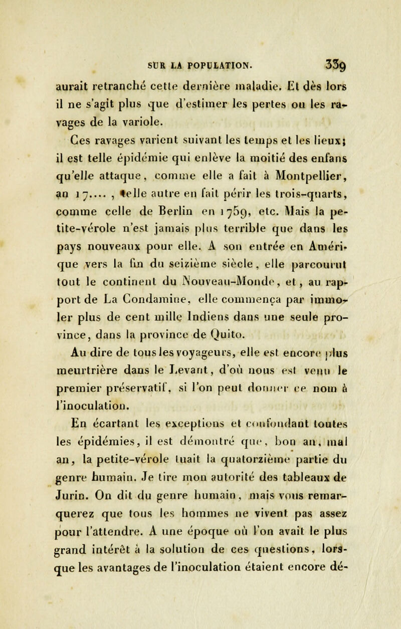 aurait retranché cette dernière maladie. El dès Jors il ne s'agit plus que d'estimer les pertes ou les ra- vages de la variole. Ces ravages varient suivant les temps et les lieux; il est telle épidémie qui enlève la moitié des enfans qu'elle attaque, comme elle a fait à Montpellier, an \-j , telle autre en fait périr les trois-quarts, comme celle de Berlin en 1769, etc. Mais la pe- tite-vérole n'est jamais plus terrible que dans les pays nouveaux pour elle. A son entrée en Améri- que vers la fin du seizième siècle, elle parcourut tout le continent du iNouveau-Mondo, et, au rap- port de La Condamine, elle commença par immo- ler plus de cent mille Indiens dans une seule pro- vince, dans la province de Quito. Au dire de tous les voyageurs, elle est encore plus meurtrière dans le Levant, d'où nous est venu le premier préservatif, si l'on peut donner ce nom a l'inoculation. En écartant les exceptions et confondant toutes les épidémies, il est démontré que, bon an, mal an, la petite-vérole tuait la quatorzième partie du genre humain. Je tire mon autorité des tableaux de Jurin. On dit du genre humain, mais vous remar- querez que tous les hommes ne vivent pas assez pour l'attendre. A une époque où l'on avait le plus grand intérêt à la solution de ces questions, lors- que les avantages de l'inoculation étaient encore dé-