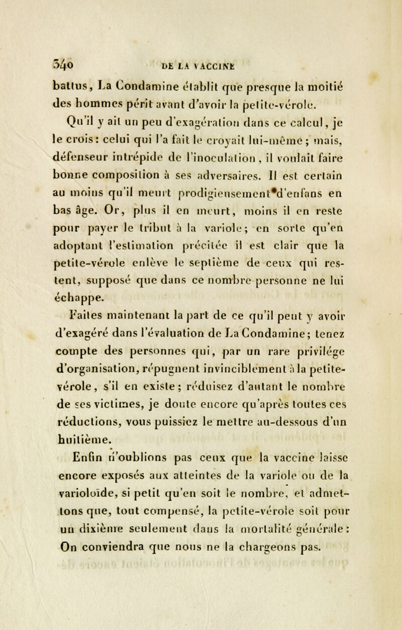 battus, La Condamine établit que presque la moitié des hommes périt avant d'avoir la petite-vérole. Qu'il y ail un peu d'exagération dans ce calcul, je le crois: celui qui l'a fait le croyait lui-même; mais, défenseur intrépide de l'inoculation, il voulait faire bonne composition à ses adversaires. Il est certain au moins qu'il meurt prodigieusemcnt'd'erifans en bas âge. Or, plus il en meurt, moins il en reste pour payer le tribut à la variole; en sorte qu'en adoptant l'estimation précitée il est clair que la petile-vérole enlève le septième de ceux qui res- tent, supposé que dans ce nombre personne ne lui échappe. Faites maintenant la part de ce qu'il peut y avoir d'exagéré dans l'évaluation de La Condamine ; tenez compte des personnes qui, par un rare privilège d'organisation, répugnent invinciblement à la petite- vérole, s'il en existe; réduisez d'autant le nombre de ses victimes, je doute encore qu'après toutes ces réductions, vous puissiez le mettre au-dessous d'un huitième. Enfin n'oublions pas ceux que la vaccine laisse encore exposés aux atteintes de la variole ou de la varioloïde, si petit qu'en soit le nombre, et admet- tons que, tout compensé, la petile-véroîe soit pour un dixième seulement dans la mortalité générale : On conviendra que nous ne la chargeons pas.
