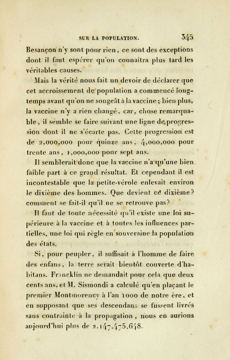 Besançon n'y sont pour rien, ce sont des exceptions dont il faut espérer qu'on connaîtra plus lard les véritables causes. Mais la vérité nous fait un devoir de déclarer que cet accroissement de population a commencé long- temps avant qu'on ne songeât à la vaccine ; bien plus, la vaccine n'y a rien changé, car, cliose remarqua- ble, il semble se faire suivant une ligne de.progres- sion dont il ne s'écarte pas. Celte progression est de 2,000,000 pour quinze ans, Zj,000,000 pour trente ans, 1,000,000 pour sept ans. Il semblerait donc que la vaccine n'a qu'une bien faible part à ce grand résultat. El cependant il est incontestable que la pelite-vérole enlevait environ le dixième des hommes. Que devient ce dixième? comment se fail-il qu'il ne se retrouve pas? Il faut de toute nécessité qu'il existe une loi su- périeure à la vaccine et à toutes les influences par- tielles, une loi qui règle en souveraine la population des états. Si, pour peupler, il suffisait à l'homme de faire des enfans, la terre serait bientôt couverte d'ha- bitans. Fr mcklin ne demandait pour cela que deux cents ans, et M. Sismondi a calculé qu'en plaçant le premier Montmorency à l'an 1000 de notre ère, et en supposant que ses descendans se fussent livrés sans contrainte à la propagation , nous en aurions aujourd'hui plus de 2. i/(-\4~5.6/j8.