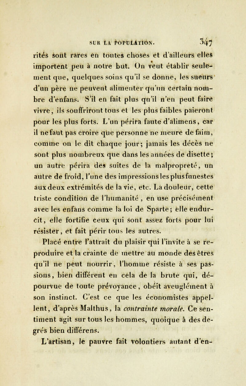 rites sont rares en toutes choses et d'ailleurs elles importent peu à notre but. On veut établir seule- ment que, quelques soins qu'il se donne, les sueurs d'un père ne peuvent alimenter qu'un certain nom- bre d'enfans. S'il en fait plus qu'il n'en peut faire vivre, ils souffriront tous et les plus faibles paieront pour les plus forts. L'un périra faute d'alimens, car il ne faut pas croire que personne ne meure de faim, comme on le dit chaque jour; jamais les décès ne sont plus nombreux que dans les années de disette; un autre périra des suites de la malpropreté, un autre de froid, l'une des impressions lesplusfunestes auxdeux extrémités de la vie, etc. La douleur, cette triste condition de l'humanité , en use précisément avec les enfans comme la loi de Sparte; elle endur- cit, elle fortifie ceux qui sont assez forts pour lui résister, et fait périr tous les autres. Placé entre l'attrait du plaisir qui l'invite à se re- produire et la crainte de mettre au monde des êtres qu'il ne peut nourrir, l'homme résiste à ses pas- sions, bien différent en cela de la brute qui, dé- pourvue de toute prévoyance, obéit aveuglément à son instinct. C'est ce que les économistes appel- lent, d'après Malthus, la contrainte morale. Ce sen- timent agit sur tous les hommes, quoique à des de- grés bien différens. L'artisan, le pauvre fait volontiers autant d'en-