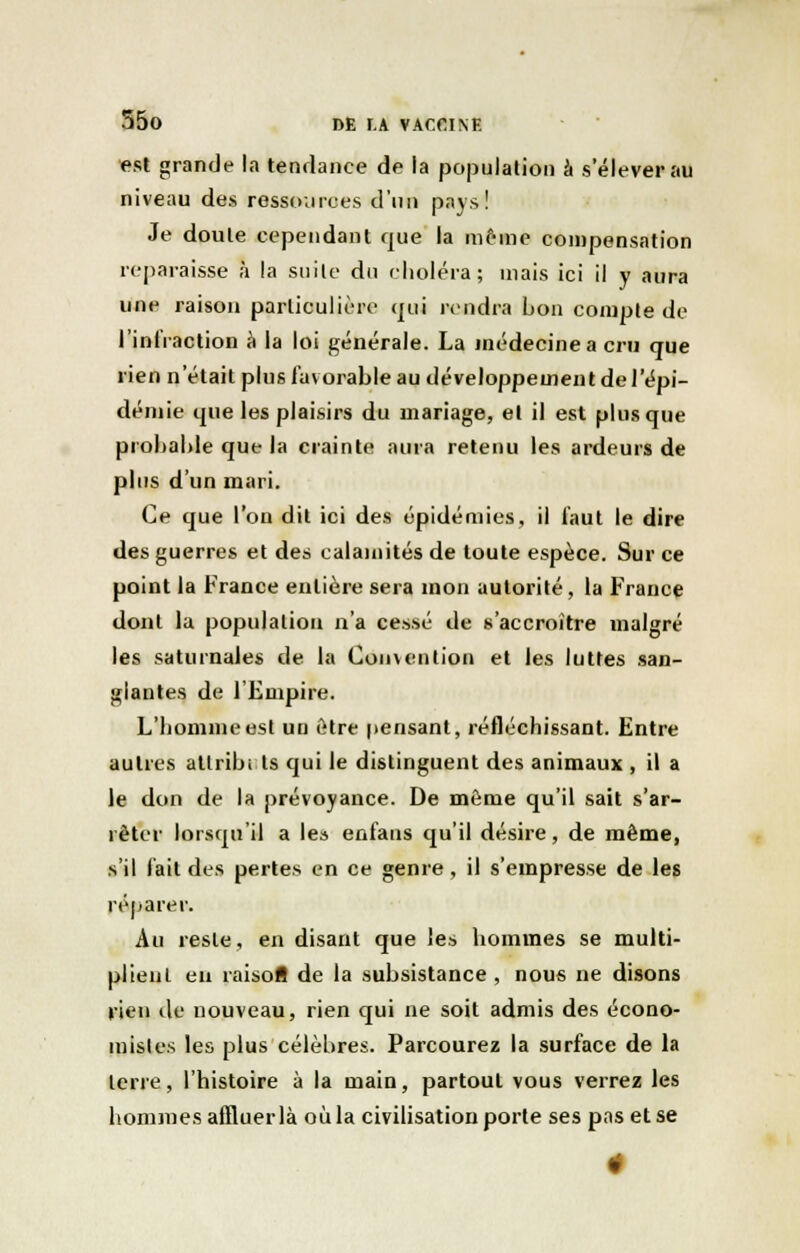 est grande la tendance de la population à s'élever au niveau des ressources d'un pays! Je doute cependant que la même compensation reparaisse à la suite du choléra; mais ici il y aura une raison particulière tjui rendra bon compte de l'infraction à la loi générale. La médecine a cru que rien n'était plus favorable au développement de l'épi- démie que les plaisirs du mariage, et il est plus que probable que la crainte aura retenu les ardeurs de plus d'un mari. Ce que l'on dit ici des épidémies, il faut le dire des guerres et des calamités de toute espèce. Sur ce point la France entière sera mon autorité, la France dont la population n'a cessé de s'accroître malgré les saturnales de la Convention et les luttes san- glantes de l'Empire. L'homme est un être pensant, réfléchissant. Entre autres attribi ts qui le distinguent des animaux , il a le don de la prévoyance. De même qu'il sait s'ar- rêter lorsqu'il a le» enfaus qu'il désire, de même, s'il fait des pertes en ce genre, il s'empresse de les réparer. Au reste, en disant que les hommes se multi- plient en raisofl de la subsistance , nous ne disons vien de nouveau, rien qui ne soit admis des écono- mistes les plus célèbres. Parcourez la surface de la terre, l'histoire à la main, partout vous verrez les hommes affluer là où la civilisation porte ses pas et se