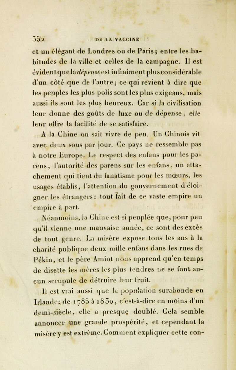 et un élégant de Londres ou de Paris; entre les ha- bitudes de la ville et celles de la campagne. Il est évidentquelarfp/wîscest infiniment plusconsidérable d'un côté que de l'autre; ce qui revient à dire que les peuples les plus polis sont les plus exigeans, mais aussi ils sont les plus heureux. Car si la civilisation leur donne des goûts de luxe ou de dépense . elle leur offre la facilité de se satisfaire. A la Chine un sail vivre de peu. Un Chinois vil avec deux sous par jour. Ce pavs ne ressemble pas à notre Lurope. Le respect des en fans pour les pa- ïens, l'autorité des parens sur les enians. un atta- chement qui lient du fanatisme pour les mœurs, les usages établis, l'attention du gouvernement d'éloi- gner les étrangers: tout fait de ce vaste empire un empire à part. (Néanmoins, la Chine est si peuplée que, pour peu qu'il vienne une mauvaise aunée, ce sont des excès de tout genre. La misère expose tous les ans à la charité publique deux mille enfans dans les rues de Pékin, et le père Amiot nous apprend qu'en temps de disette les mères les plus tendres ne se font au- cun scrupule de détruire leur fruit. 11 est viai aussi que la population surabonde en Irlande: de 1785 à i85o, c'est-à-dire en moins d'un demi-siècle, elle a presque doublé. Cela semble annoncer une grande prospérité, et cependant la misère y est extrême. Comment expliquer cette con-
