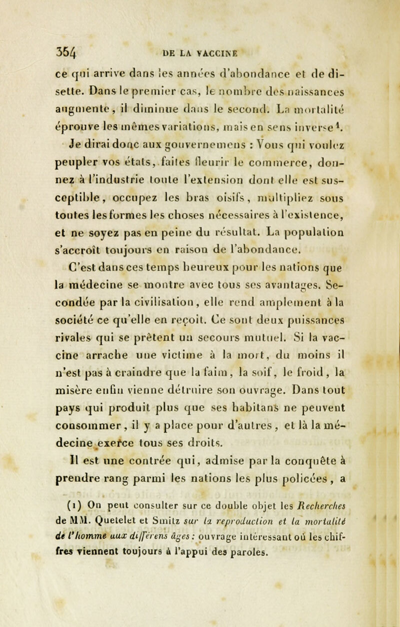 ce qui arrive dans les années d'abondance et de di- sette. Dans le premier cas, le nombre des naissances augmente, il diminue dans le second. Ln mortalité éprouve les mêmes variations, mais en sens inverse1. Je dirai donc aux gouvernemens : Vous qni voulez peupler vos étals, faites fleurir le commerce, don- nez à l'industrie tonte l'extension dont elle est sus- ceptible, occupez les bras oisifs, multipliez sous tontes les formes les choses nécessaires à l'existence, et ne soyez pas en peine du résultat. La population s'accroît toujours en raison de l'abondance. C'est dans ces temps heureux pour les nations que la médecine se montre avec tous ses avantages. Se- condée par la civilisation , elle rend amplement à la société ce qu'elle en reçoit. Ce sont deux puissances rivales qui se prêtent uii secours mutuel. Si la vac- cine arrache une victime à la mort, du moins il n'est pas à craindre que la faim, la soif, le froid, la misère enûu vienne détruire son ouvrage. Dans tout pays qui produit plus que ses habitans ne peuvent consommer , il y a place pour d'autres , et là la mé- decine exerce tous ses droits. 11 est une contrée qui, admise par la conquête à prendre rang parmi les nations les plus policées, a (1) On peut consulter sur ce double objet les Recherches de MM. Quetelet et Suaijtz sur ta reproduction et la mortalité de l'homme aux différera âges: ouvrage intéressant où les chif- fres viennent toujours à l'appui des paroles.