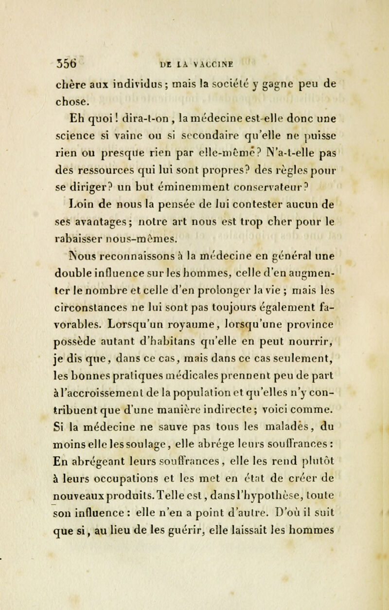 chère aux individus; mais la société y gagne peu de chose. Eh quoi ! dira-t-on , la médecine est elle donc une science si vainc ou si secondaire qu'elle ne puisse rien ou presque rien par elle-même? N'a-l-elle pas des ressources qui lui sont propres? des règles pour se diriger? un but éminemment conservateur? Loin de nous la pensée de lui contester aucun de ses avantages; notre art nous est trop cher pour le rabaisser nous-mêmes. ÎNous reconnaissons à la médecine en général une double influence sur les hommes, celle d'en augmen- ter le nombre et celle d'en prolonger la vie ; mais les circonstances ne lui sont pas toujours également fa- vorables. Lorsqu'un royaume, lorsqu'une province possède autant d'Iiabitans qu'elle en peut nourrir, je dis que, dans ce cas, mais dans ce cas seulement, les bonnes pratiques médicales prennent peu de part àl'accroissemenl de la population et qu'elles n'y con- tribuent que d'une manière indirecte ; voici comme. Si la médecine ne sauve pas tous les malades, du moins elle lessoulage, elle abrège leurs souffrances: En abrégeant leurs souffrances, elle les rend plutôt à leurs occupations et les met en état de créer de nouveaux produits. Telle est, dans l'hypothèse, toute son influence : elle n'en a point d'autre. D'où il suit que si, au lieu de les guérir, elle laissait les hommes