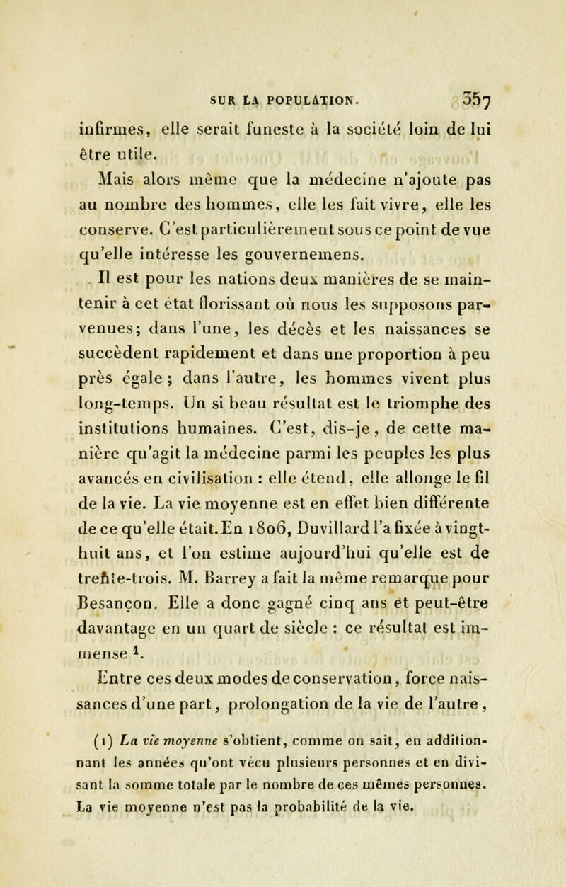 infirmes, elle serait funeste à la société loin de lui être utile. Mais alors même que la médecine n'ajoute pas au nombre des hommes, elle les lait vivre, elle les conserve. C'est particulièremeut sous ce point de vue qu'elle intéresse les gouvernemens. Il est pour les nations deux manières de se main- tenir à cet état florissant où nous les supposons par- venues; dans l'une, les décès et les naissances se succèdent rapidement et dans une proportion à peu près égale; dans l'autre, les hommes vivent plus long-temps. Un si beau résultat est le triomphe des institutions humaines. C'est, dis-je, de cette ma- nière qu'agit la médecine parmi les peuples les plus avancés en civilisation : elle étend, elle allonge le fil de la vie. La vie moyenne est en effet bien différente de ce qu'elle était. En 1806, Duvillard l'a fixée à vingt- huit ans, et l'on estime aujourd'hui qu'elle est de trente-trois. M. Barrey a l'ait la même remarque pour Besançon. Elle a donc gagné cinq ans et peut-être davantage en un quart de siècle : ce résultai est im- mense *. Entre ces deux modes de conservation, force nais- sances d'une part, prolongation de la vie de l'autre , (1) La vie moyenne s'obtient, comme on sait, en addition- nant les années qu'ont vécu plusieurs personnes et en divi- sant la somme totale par le nombre de ces mêmes personnes. La vie moyenne n'est pas la probabilité de la vie.