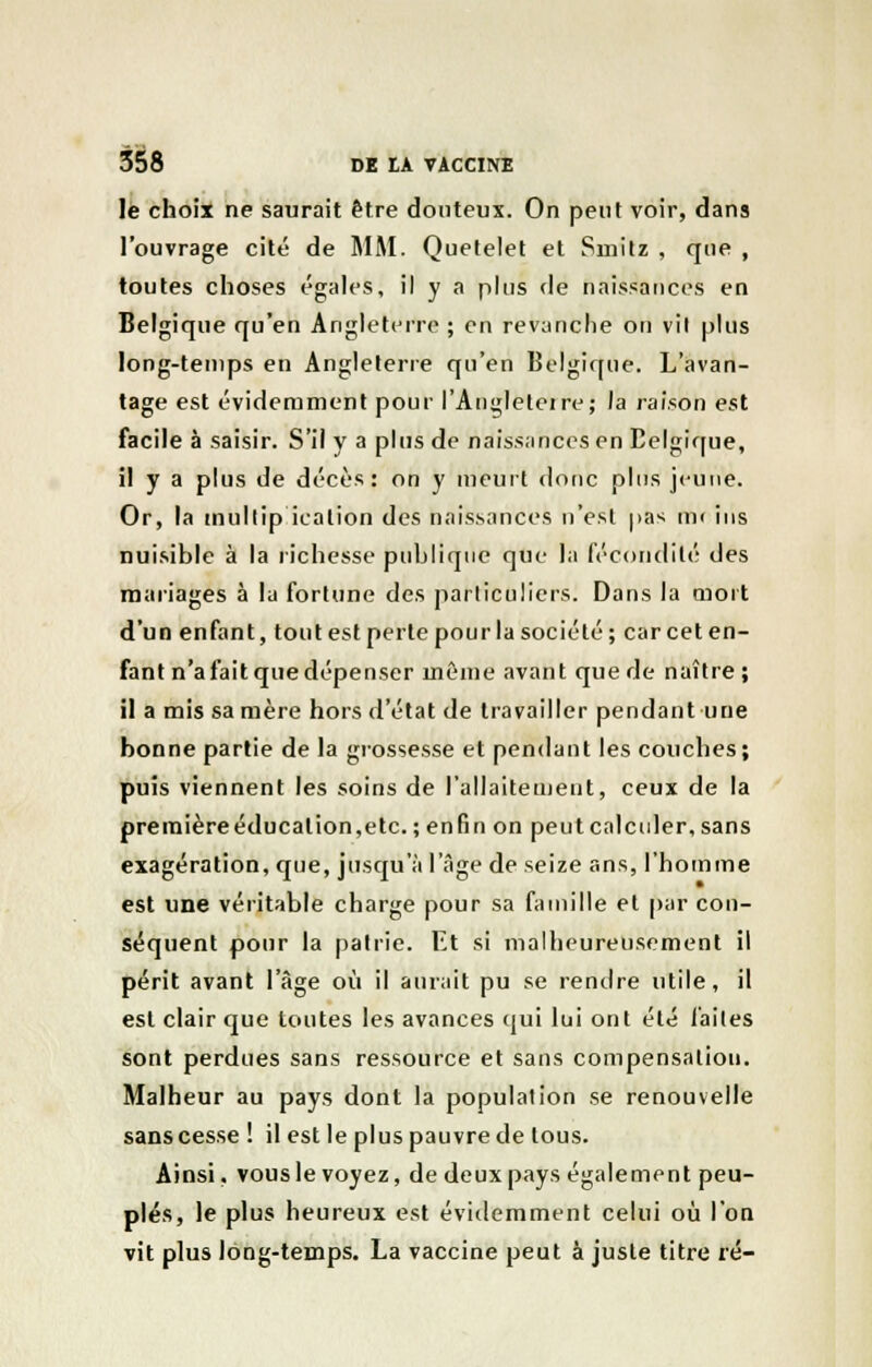 le choix ne saurait être douteux. On peut voir, dans l'ouvrage cité de MM. Quetelet et Smitz , que , toutes choses égales, il y a plus de naissances en Belgique qu'en Angleterre ; en revanche on vil plus long-temps en Angleterre qu'en Belgique. L'avan- tage est évidemment pour l'Angleteire; la raison est facile à saisir. S'il y a plus de naissances en Belgique, il y a plus de décès: on y meurt donc plus jeune. Or, la multip icalion des naissances n'est pas mt ins nuisible à la richesse publique que la fécondité des mariages à la fortune des particuliers. Dans la mort d'un enfant, tout est perte pour la société; car cet en- fant n'afaitquedépenser même avant que de naître ; il a mis sa mère hors d'état de travailler pendant une bonne partie de la grossesse et pendant les couches; puis viennent les soins de l'allaitement, ceux de la premièreéducalion,etc. ; enfin on peut calculer, sans exagération, que, jusqu'à l'âge de seize ans, l'homme est une véritable charge pour sa famille et par con- séquent pour la pairie. Et si malheureusement il périt avant l'âge où il aurait pu se rendre utile, il est clair que toutes les avances qui lui ont été faites sont perdues sans ressource et sans compensation. Malheur au pays dont la population se renouvelle sans cesse ! il est le plus pauvre de tous. Ainsi, vous le voyez, de deux pays également peu- plés, le plus heureux est évidemment celui où l'on vit plus long-temps. La vaccine peut à juste titre ré-