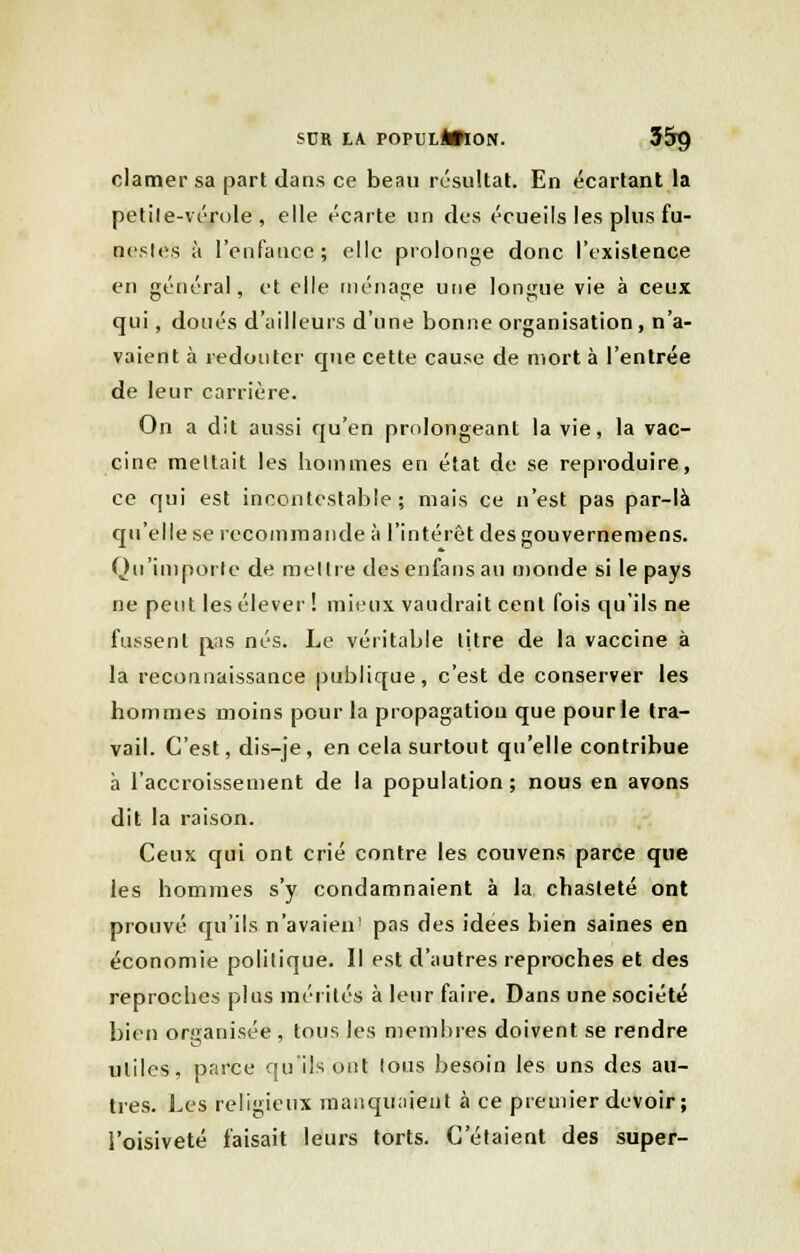 clamer sa part dans ce beau résultat. En écartant la petile-vérole , elle écarte un des écueils les plus fu- nestes à l'enfance; elle prolonge donc l'existence en général, et elle ménage une longue vie à ceux qui, doués d'ailleurs d'une bonne organisation, n'a- vaient à redouter que cette cause de mort à l'entrée de leur carrière. On a dit aussi qu'en prolongeant la vie, la vac- cine mettait les hommes en état de se reproduire, ce qui est incontestable ; mais ce n'est pas par-là qu'elle se recommande à l'intérêt des gouvernemens. Qu'importe de mettre desenfans au monde si le pays ne peut les élever ! mieux vaudrait cent fois qu'ils ne fussent p.as nés. Le véritable titre de la vaccine à la reconnaissance publique, c'est de conserver les hommes moins pour la propagation que pour le tra- vail. C'est, dis-je, en cela surtout qu'elle contribue à l'accroissement de la population ; nous en avons dit la raison. Ceux qui ont crié contre les couvens parce que les hommes s'y condamnaient à la chasteté ont prouvé qu'ils n'avaien1 pas des idées bien saines en économie politique. Il est d'autres reproches et des reproches plus mérités à leur faire. Dans une société bien organisée, tous les membres doivent se rendre utiles, parce qu'ils ont lous besoin les uns des au- tres. Les religieux manquaient à ce premier devoir ; l'oisiveté faisait leurs torts. C'étaient des super-