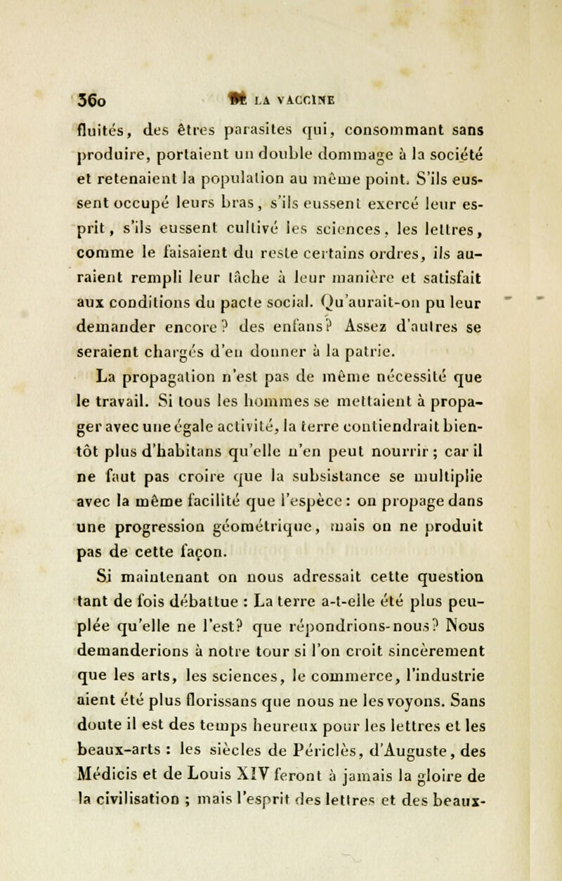 fluités, des êtres parasites qui, consommant sans produire, portaient un double dommage à la société et retenaient la population au même point, S'ils eus- sent occupé leurs bras, s'ils eussent exercé leur es- prit, s'ils eussent cultivé les sciences, les lettres, comme le faisaient du reste certains ordres, ils au- raient rempli leur lâche à leur manière et satisfait aux conditions du pacte social. Qu'aurait-on pu leur demander encore? des enfans? Assez d'autres se seraient chargés d'en donner à la patrie. La propagation n'est pas de même nécessité que le travail. Si tous les hommes se mettaient à propa- ger avec une égale activité, la terre contiendrait bien- tôt plus d'habitans qu'elle n'en peut nourrir; car il ne faut pas croire que la subsistance se multiplie avec la même facilité que l'espèce: on propage dans une progression géométrique, tuais on ne produit pas de cette façon. Si maintenant on nous adressait cette question tant de fois débattue : La terre a-t-elle été plus peu- plée qu'elle ne l'est? que répondrions-nous? Nous demanderions à notre tour si l'on croit sincèrement que les arts, les sciences, le commerce, l'industrie aient été plus florissans que nous ne les voyons. Sans doute il est des temps heureux pour les lettres et les beaux-arts : les siècles de Périclès, d'Auguste, des Médicis et de Louis XIV feront à jamais la gloire de la civilisation ; mais l'esprit des lettres et des beaux-