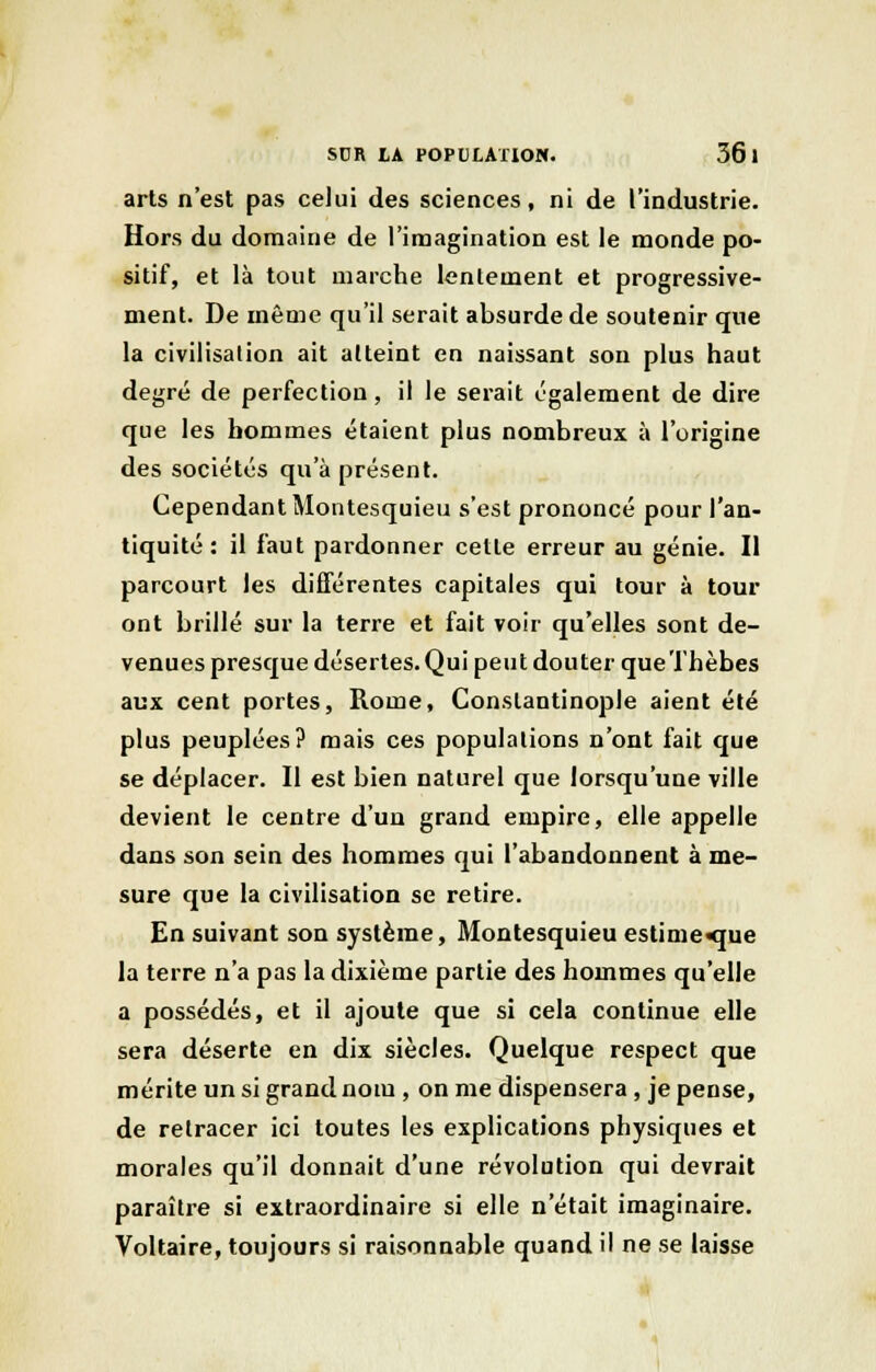arts n'est pas celui des sciences, ni de l'industrie. Hors du domaine de l'imagination est le monde po- sitif, et là tout marche lentement et progressive- ment. De même qu'il serait absurde de soutenir que la civilisation ait atteint en naissant son plus haut degré de perfection, il le serait également de dire que les hommes étaient plus nombreux à l'origine des sociétés qu'à présent. Cependant Montesquieu s'est prononcé pour l'an- tiquité : il faut pardonner cette erreur au génie. Il parcourt les différentes capitales qui tour à tour ont brillé sur la terre et fait voir qu'elles sont de- venues presque désertes. Qui peut douter queThèbes aux cent portes, Rome, Conslantinople aient été plus peuplées? mais ces populations n'ont fait que se déplacer. Il est bien naturel que lorsqu'une ville devient le centre d'un grand empire, elle appelle dans son sein des hommes qui l'abandonnent à me- sure que la civilisation se retire. En suivant son système, Montesquieu estime que la terre n'a pas la dixième partie des hommes qu'elle a possédés, et il ajoute que si cela continue elle sera déserte en dix siècles. Quelque respect que mérite un si grand nom , on me dispensera , je pense, de retracer ici toutes les explications physiques et morales qu'il donnait d'une révolution qui devrait paraître si extraordinaire si elle n'était imaginaire. Voltaire, toujours si raisonnable quand il ne se laisse