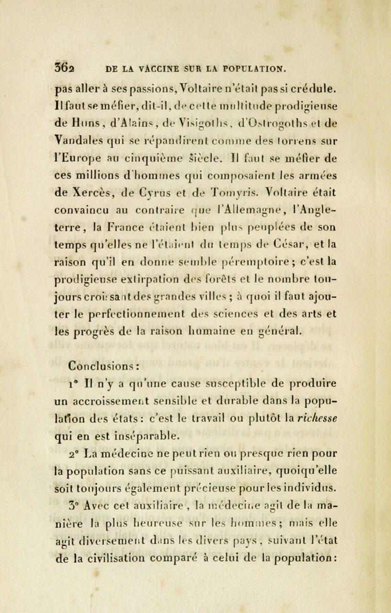 36a DE LA VACCINE SUR LA POPULATION. pas aller à ses passions, Voltaire n'était pas si crédule. Il faut se méfier, dit-il. de celte m n II i tu de prodigieuse de Huns, d'Alains, de Visiiiollis. d'Ostroéoths el de Vandales qui se répandirent comme des lorrens sur l'Europe au cinquième siècle. Il faut se méfier de ces millions d'hommes qui composaient les armées de Xercès, de Cyrus et de Tomyris. Voltaire était convaincu au contraire qiîe l'Allemagne, l'Angle- terre, la France étaient bien pins peuplées de son temps qu'elles ne l'étaient du temps de César, et la raison qu'il en donne semble péremptoire\ c'est la prodigieuse extirpation des forêts et le nombre tou- jours croisant des grandes villes; à quoi il faut ajou- ter le perfectionnement des sciences et des arts et les progrès de la raison humaine en général. Conclusions: i° Il n'y a qu'une cause susceptible de produire un accroissement sensible et durable dans la popu- lation des états: c'est le travail ou plutôt la richesse qui en est inséparable. 2° La médecine ne peut rien ou presque rien pour la population sans ce puissant auxiliaire, quoiqu'elle soit toujours également précieuse pour les individus. 3° Avec cet auxiliaire , la médecii.e agit de la ma- nière la plus heureuse sur les hommes; niais elle agit diversement dans les divers pays, suivant l'état de la civilisation comparé à celui de la population: