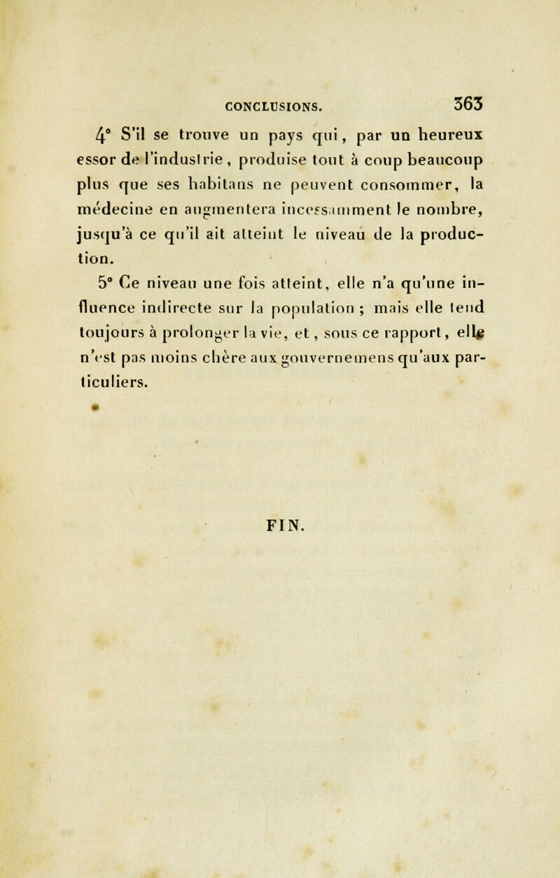 4° S'il se trouve un pays qui, par un heureux essor de l'industrie , produise tout à coup beaucoup plus que ses habitans ne peuvent consommer, la médecine en augmentera incessamment le nombre, jusqu'à ce qu'il ait atteint le niveau de la produc- tion. 5° Ce niveau une fois atteint, elle n'a qu'une in- fluence indirecte sur la population ; mais elle tend toujours à prolonger la vie, et, sous ce rapport, ellu n'est pas moins chère aux gouvernemens qu'aux par- ticuliers. FIN.