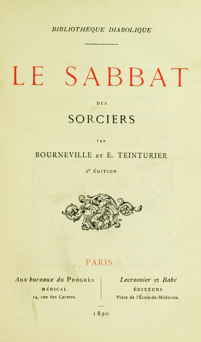 LE SABBAT SORCIERS BOURNEVILLE et E. TEINTURIER 2e ÉDITION 'ARIS Aux bureaux du Progrès M ÉDICAL 14, rue des Carmes. Lecrosnier et Babé ÉDITEURS Place de l'EcoIe-de-Médecine. I 59O