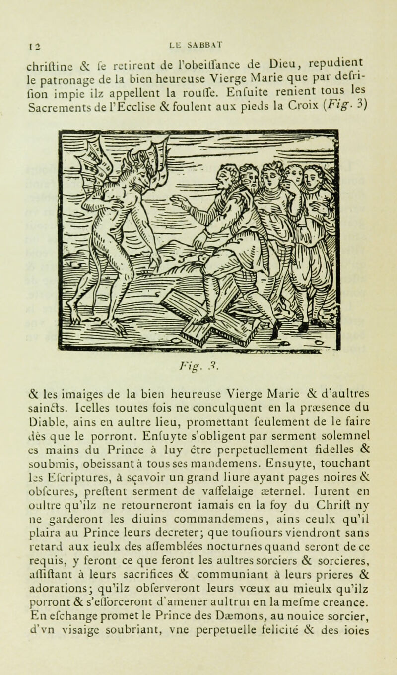 chriftinc <Si le retirent de l'obeiffance de Dieu, répudient le patronage de la bien heureuse Vierge Marie que par defri- fion impie ilz appellent la rouffe. Enfuite renient tous les Sacrements de TEcclise & foulent aux pieds la Croix {Fig- 3) & les imaiges de la bien heureuse Vierge Marie & d'aultres sain&s. Icelles toutes fois ne conculquent en la praesence du Diable, ains en aultre lieu, promettant feulement de le faire dès que le porront. Enfuyte s'obligent par serment solemnel es mains du Prince à luy être perpétuellement ridelles & soubmis, obéissant à tousses mandemens. Ensuyte, touchant Ijs Efcriptures, à sçavoir un grand Hure ayant pages noires & obfcures, preftent serment de valTelaige aeternel. lurent en oultre qu'ilz ne retourneront iamais en la foy du Chrift ny ne garderont les diuins commandemens, ains ceulx qu'il plaira au Prince leurs décréter; que toufiours viendront sans retard aux ieulx des aflemblées nocturnes quand seront de ce requis, y feront ce que feront les aultres sorciers & sorcières, affiliant à leurs sacrifices & communiant à leurs prières & adorations; qu'ilz obferveront leurs vœux au mieulx qu'ilz porront & s'efforceront d'amener aultrui en la mefme créance. En efchange promet le Prince des Daemons, au nouice sorcier, d'vn visaige soubriant, vne perpétuelle félicité & des ioies