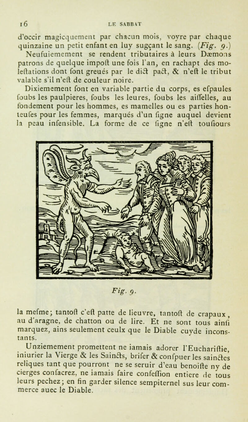 d'occir magicquement par chacun mois, voyre par chaque quinzaine un petit enfant en luy sugçant le sang. [Fig. g.) Neufuiemement se rendent tributaires à leurs Dasmcns patrons de quelque impoli une fois l'an, en rachapt des mo- leftations dont font greués par le diil pacl, & n'eft le tribut valable s'il n'ell de couleur noire. Dixiemement font en variable partie du corps, es efpaules foubs les paulpieres, foubs les leures, foubs les ailTelles, au fondement pour les hommes, es mamelles ou es parties hon- teufes pour les femmes, marqués d'un figne auquel devient la peau infensible. La forme de ce ligne n'eit toufiours F>g- 9- la mefme; tantofl c'efi patte de lieuvre, tantoft de crapaux, au d'aragne, de chatton ou de lire. Et ne sont tous ainfî marquez, ains seulement ceulx que le Diable cuyde incons- tants. Unziemement promettent ne jamais adorer l'Euchariftie, iniurier la Vierge & les Sainfts, brifer & confpuer les sainctcs reliques tant que pourront ne se seruir d'eau benoifte ny de cierges confacrez, ne iamais faire confeffion entière de tous leurs péchez; en fin garder silence sempiternel sus leur com- merce auec le Diable.