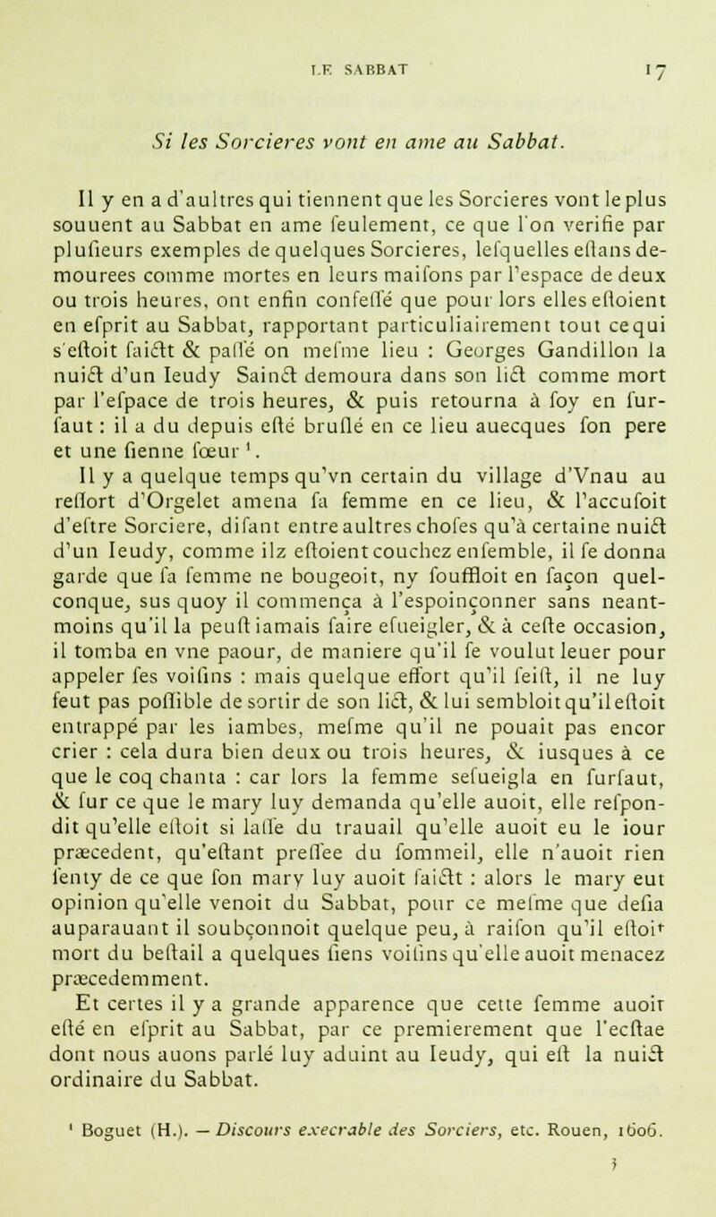 Si les Sorcières vont en aine an Sabbat. Il y en a d'aultresqui tiennent que les Sorcières vont le plus soutient au Sabbat en ame feulement, ce que l'on vérifie par plufieurs exemples de quelques Sorcières, lefquelles eflans de- mourees comme mortes en leurs maifons par l'espace de deux ou trois heures, ont enfin confelïé que pour lors elles efloient en efprit au Sabbat, rapportant particuliaiiement tout cequi s'eftoit faiclt & palle on me fine lieu : Georges Gandillon la nuicr. d'un Ieudy Saincl demoura dans son licl comme mort par l'efpace de trois heures, & puis retourna à foy en fur- faut : il a du depuis eflé bruflé en ce lieu auecques fon père et une Germe fœur '. Il y a quelque temps qu'vn certain du village d'Vnau au refiort d'Orgelet amena fa femme en ce lieu, & l'accufoit d'eftre Sorcière, difant entre aultres choies qu'à certaine nuicl d'un Ieudy, comme ilz eftoient couchez enfemble, il fe donna garde que fa femme ne bougeoir, ny fouffloit en façon quel- conque, sus quoy il commença à l'espoinçonner sans neant- moins qu'il la peuft iamais faire efueigler, & à cefte occasion, il tomba en vne paour, de manière qu'il fe voulut leuer pour appeler fes voiGns : mais quelque effort qu'il feift, il ne luy feut pas poflible de sortir de son licl, & lui sembloit qu'ileftoit entrappé par les iambes, mefme qu'il ne pouah pas encor crier : cela dura bien deux ou trois heures, & iusques à ce que le coq chanta : car lors la femme sefueigla en furfaut, &. fur ce que le mary luy demanda qu'elle auoit, elle refpon- dit qu'elle elloit si 1 a lie du trauail qu'elle auoit eu le iour procèdent, qu'eftant prelTee du fommeil, elle n'auoit rien fenty de ce que fon mary luy auoit faiclt : alors le mary eut opinion qu'elle venoit du Sabbat, pour ce mefme que défia auparauant il soubçonnoit quelque peu, à raifon qu'il eftoir mort du bellail a quelques fiens voifins qu'elle auoit menacez prœcedemment. Et certes il y a grande apparence que cette femme auoit efté en efprit au Sabbat, par ce premièrement que l'ecftae dont nous auons parlé luy aduint au Ieudy, qui eft la nuicl: ordinaire du Sabbat. 1 Boguet (H.). —Discours exécrable des Sorciers, etc. Rouen, 1606.