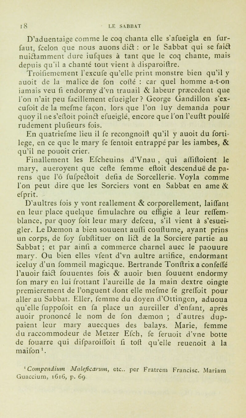 D'aduentaige comme le coq chanta elle s'afueigla en fur- faut, fcelon que nous auons dift : or le Sabbat qui se faift nuitamment dure iufques à tant que le coq chante, mais depuis qu'il a chanté tout vient à disparoiftre. Troifiemement l'excufe qu'elle print monstre bien qu'il y auoit de la malice de fon codé : car quel homme a-t-on iamais veu fi endormyd'vn trauail & labeur prœcedent que l'on n'ait peu facillement efueigler? George Gandillon s'ex- cufoit de la mefme façon, lors que Ton luy demanda pour quoy il ne s'eftoit poincl efueiglé. encore que l'on l'euflt poulfé rudement plufieurs fois. En quatriefme lieu il fe recongnoilt qu'il y auoit du forti- lege, en ce que le mary fe fentoit entrappé par les iambes, & qu'il ne pouoit crier. Finallement les Efcheuins d'Vnau , qui affiftoient le mary, aueroyent que cefte femme eftoit descendue de pa- reils que l'ô fufpecloit défia de Sorcellerie. Voyla comme l'on peut dire que les Sorciers vont en Sabbat en ame & efprit. D'aultres fois y vont reallement & corporellement, laiffant en leur place quelque fimulachre ou effigie à leur reffem- blance, par quoy foit leur mary defceu, s'il vient à s'esuei- gler. Le Daemon a bien souuent aufli couftume, ayant prins un corps, de foy fubftituer on lift de la Sorcière partie au Sabbat ; et par ainfi a commerce charnel auec le paouure mary. Ou bien elles vfent d'vn aultre artifice, endormant iceluy d'un fommeil magicque. Bertrande Tonftrix a confelTé l'auoir fai£l fouuentes fois & auoir bien fouuent endormy fon mary en lui frottant l'aureille de la main dextre oingte premièrement de l'onguent dont elle mefme fe grelToit pour aller au Sabbat. Eller, femme du doyen d'Ottingen, aduoua qu'elle fuppofoit en fa place un aureiller d'enfant, après auoir prononcé le nom de fon daemon ; d'autres dup- paient leur mary auecques des balays. Marie, femme du raccommodeur de Metzer Efch, fe feruoit d'vne botte de fouarre qui difpaioiffoit fi tofl qu'elle reuenoit à la maifon '. 1 Compendimn Maleficarum, etc.. per Fratrem Francise. Mariara Guaccium, 1616, p. 69