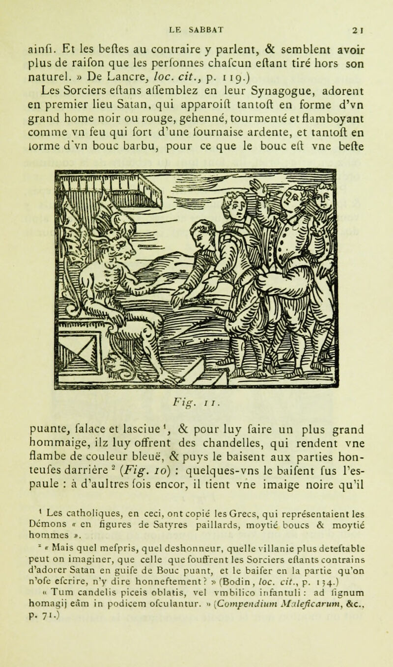 ainfi. Et les beftes au contraire y parlent, & semblent avoir plus de raifon que les perfonnes chafcun eftant tiré hors son naturel. » De Lancre, loc. cit., p. i ig.) Les Sorciers eftans alTemblez en leur Synagogue, adorent en premier lieu Satan, qui apparoift tantoft en forme d'vn grand home noir ou rouge, géhenne, tourmenté et flamboyant comme vu feu qui fort d'une fournaise ardente, et tantoft en lorme d'vn bouc barbu, pour ce que le bouc eft vne befte Fie. 11. puante, falace et lasciue', & pour luy faire un plus grand hommaige, ilz luy offrent des chandelles, qui rendent vne flambe de couleur bleue, & puys le baisent aux parties hon- teufes darriére 2 {Fig. 10) : quelques-vns le baifent fus l'es- paule : à d'aultres fois encor, il tient vne imaige noire qu'il 1 Les catholiques, en ceci, ont copié les Grecs, qui représentaient les Démons <r en figures de Satyres paillards, moytié boucs & moytié hommes ». * « Mais quel mefpris, quel deshonneur, quelle villanie plusdeteftable peut on imaginer, que celle que fouffrent les Sorciers eftants contrains d'adorer Satan en guife de Bouc puant, et le baifer en la partie qu'on n'ofe efcrire, n'y dire honneftement ? » (Bodin , loc. cit., p. 154.) « Tum candelis piceis oblatis, vel vmbilico infantuli : ad lignum homagij eâm in podicem ofculantur. » [Compendium M:i!eficarum, &c. p. 71.)